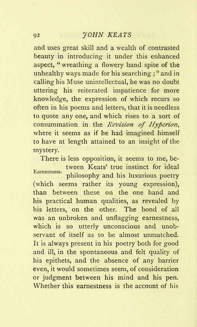 and uses great skill and a wealth of contrasted beauty in introducing it under this enhanced aspect, “ wreathing a flowery band spite of the unhealthy ways made for his searching ; ” and in calling his Muse unintellectual, he was no doubt uttering his reiterated impatience for more knowledge, the expression of which recurs so often in his poems and letters, that it is needless to quote any one, and which rises to a sort of consummation in the Revision of Hyperion, where it seems as if he had imagined himself to have at length attained to an insight of the mystery. There is less opposition, it seems to me, be- tween Keats’ true instinct for ideal Earnestness. ... , , , . . philosophy and his luxurious poetry (which seems rather its young expression), than between these on the one hand and his practical human qualities, as revealed by his letters, on the other. The bond of all was an unbroken and unflagging earnestness, which is so utterly unconscious and unob- servant of itself as to be almost unmatched. It is always present in his poetry both for good and ill, in the spontaneous and felt quality of his epithets, and the absence of any barrier even, it would sometimes seem, of consideration or judgment between his mind and his pen. Whether this earnestness is the account of his