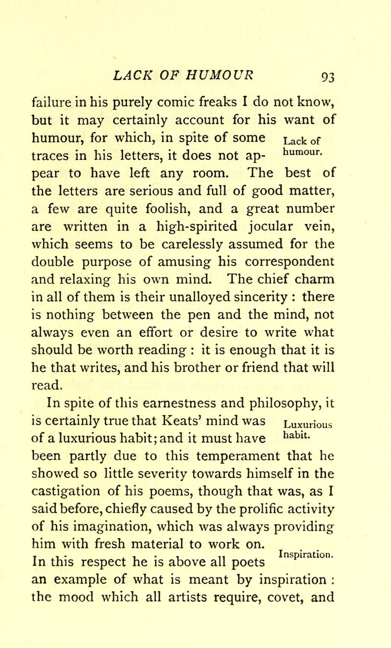 failure in his purely comic freaks I do not know, but it may certainly account for his want of humour, for which, in spite of some Lack of traces in his letters, it does not ap- humour- pear to have left any room. The best of the letters are serious and full of good matter, a few are quite foolish, and a great number are written in a high-spirited jocular vein, which seems to be carelessly assumed for the double purpose of amusing his correspondent and relaxing his own mind. The chief charm in all of them is their unalloyed sincerity : there is nothing between the pen and the mind, not always even an effort or desire to write what should be worth reading : it is enough that it is he that writes, and his brother or friend that will read. In spite of this earnestness and philosophy, it is certainly true that Keats’ mind was Luxurious of a luxurious habit; and it must have hablt* been partly due to this temperament that he showed so little severity towards himself in the castigation of his poems, though that was, as I said before, chiefly caused by the prolific activity of his imagination, which was always providing him with fresh material to work on. In this respect he is above all poets Inspiratlon- an example of what is meant by inspiration : the mood which all artists require, covet, and