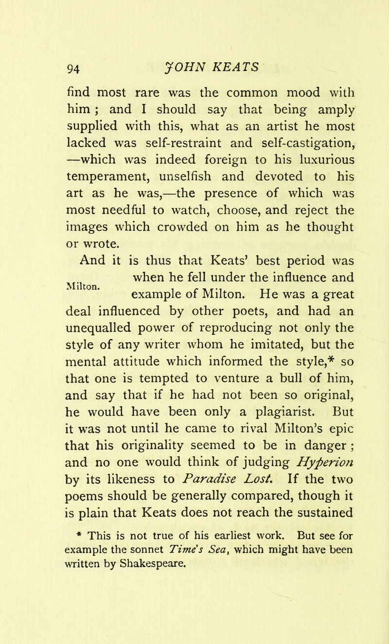 find most rare was the common mood with him ; and I should say that being amply supplied with this, what as an artist he most lacked was self-restraint and self-castigation, —which was indeed foreign to his luxurious temperament, unselfish and devoted to his art as he was,—the presence of which was most needful to watch, choose, and reject the images which crowded on him as he thought or wrote. And it is thus that Keats’ best period was when he fell under the influence and example of Milton. He was a great deal influenced by other poets, and had an unequalled power of reproducing not only the style of any writer whom he imitated, but the mental attitude which informed the style,* so that one is tempted to venture a bull of him, and say that if he had not been so original, he would have been only a plagiarist. But it was not until he came to rival Milton’s epic that his originality seemed to be in danger ; and no one would think of judging Hyperioji by its likeness to Paradise Lost. If the two poems should be generally compared, though it is plain that Keats does not reach the sustained * This is not true of his earliest work. But see for example the sonnet Time's Sea, which might have been written by Shakespeare.
