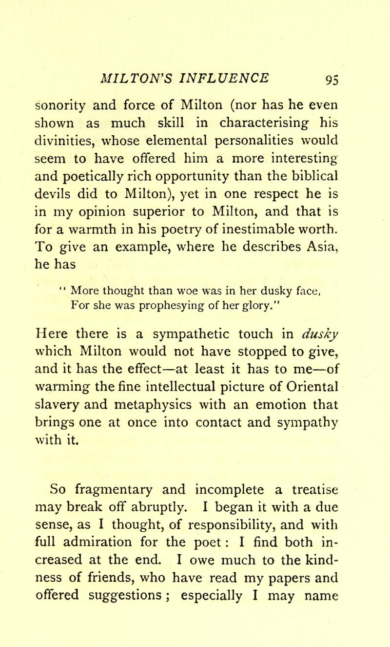 sonority and force of Milton (nor has he even shown as much skill in characterising his divinities, whose elemental personalities would seem to have offered him a more interesting and poetically rich opportunity than the biblical devils did to Milton), yet in one respect he is in my opinion superior to Milton, and that is for a warmth in his poetry of inestimable worth. To give an example, where he describes Asia, he has ‘1 More thought than woe was in her dusky face, For she was prophesying of her glory. Here there is a sympathetic touch in dusky which Milton would not have stopped to give, and it has the effect—at least it has to me—of warming the fine intellectual picture of Oriental slavery and metaphysics with an emotion that brings one at once into contact and sympathy with it. So fragmentary and incomplete a treatise may break off abruptly. I began it with a due sense, as I thought, of responsibility, and with full admiration for the poet: I find both in- creased at the end. I owe much to the kind- ness of friends, who have read my papers and offered suggestions; especially I may name