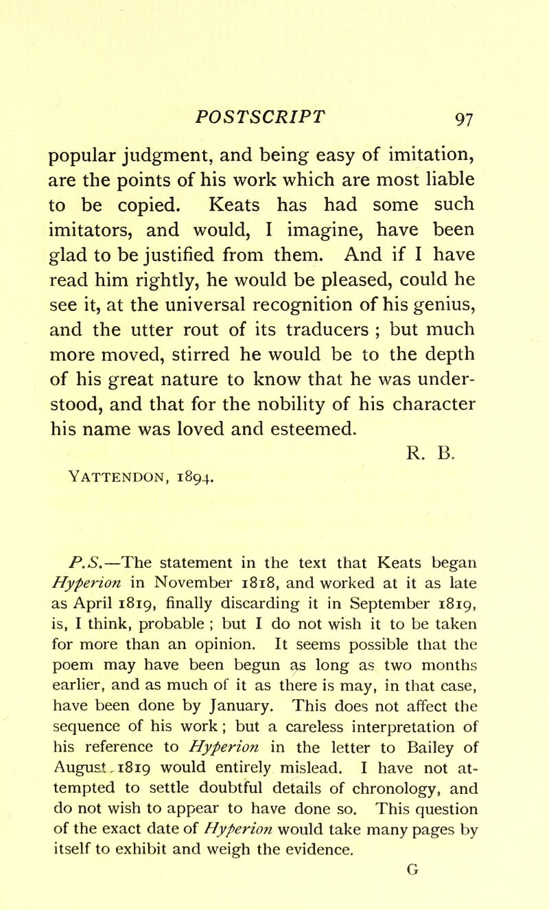popular judgment, and being easy of imitation, are the points of his work which are most liable to be copied. Keats has had some such imitators, and would, I imagine, have been glad to be justified from them. And if I have read him rightly, he would be pleased, could he see it, at the universal recognition of his genius, and the utter rout of its traducers ; but much more moved, stirred he would be to the depth of his great nature to know that he was under- stood, and that for the nobility of his character his name was loved and esteemed. R. B. Yattendon, 1894. P.S.—The statement in the text that Keats began Hyperion in November 1818, and worked at it as late as April 1819, finally discarding it in September 1819, is, I think, probable ; but I do not wish it to be taken for more than an opinion. It seems possible that the poem may have been begun as long as two months earlier, and as much of it as there is may, in that case, have been done by January. This does not affect the sequence of his work; but a careless interpretation of his reference to Hyperion in the letter to Bailey of August . 1819 would entirely mislead. I have not at- tempted to settle doubtful details of chronology, and do not wish to appear to have done so. This question of the exact date of Hyperion would take many pages by itself to exhibit and weigh the evidence. G