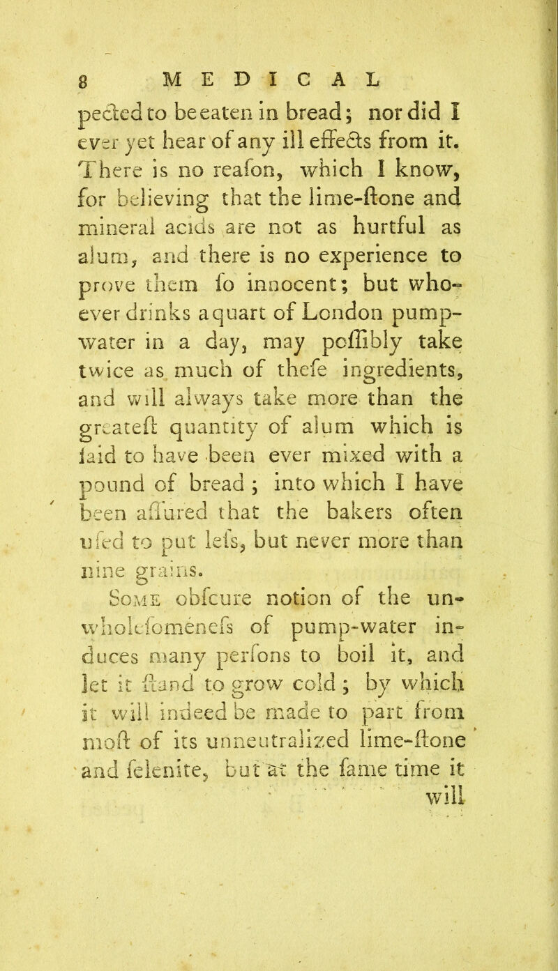 peeled to be eaten in bread; nor did I ever yet hear of any ill effects from it. There is no reafon, which 1 know, for believing that the lime-ftone and mineral acids are not as hurtful as alum, and there is no experience to prove them lo innocent; but who- ever drinks a quart of London pump- water in a day, may poffibly take twice as much of thefe ingredients, and will always take more than the greatefl quantity of alum which is laid to have been ever mixed with a pound of bread ; into which I have been a flu red that the bakers often ufed to put lei's, but never more than nine grains. Some obfeure notion of the un- wholcfomenefs of pump-water in- duces many perfons to boil it, and let it Hand to grow cold ; by which it will indeed be made to part from mot! of its unneutralized lime-ftone and felenite, but ai the fame time it will