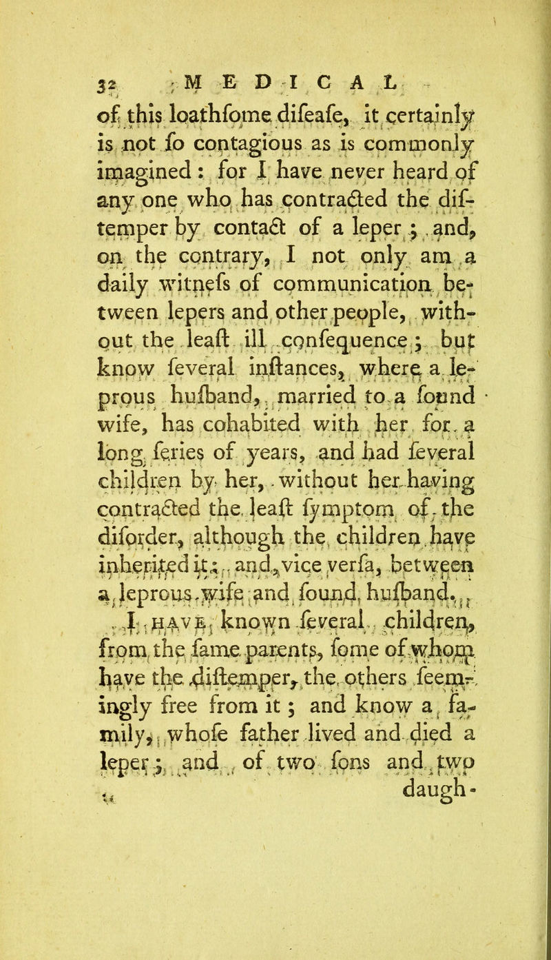 of this loathfome difeafe, it certainly is not fo contagious as is commonly imagined : for I have never heard of any one who has contra&ed the dif- temper by contad of a leper j , and, on the contrary, I not only am a daily wilpefs of communication be- tween lepers and other people, with- out the leaft ill cqnfequence ; but know feveral inftances, where, a le- prqus huiband,, married to-a found • wife, has cohabited with her for. a long feries of years, and had feveral children by her, .without her.having contracted the. leaft fymptom of. the diforder, although the, children .have inhepijted it; n and^vice yerfa, between a,leproust$dfp and. found, huiband.,u . knoyvn .feveral children,, from the fame, parents, feme ofyyho^p h%ve the 4ifte?iPppr, the,-others jeep^r, ingly free from it; and know a fa- mily,. whofe father lived and died a lepeyand , of two' fons and, jtyvp daugh-