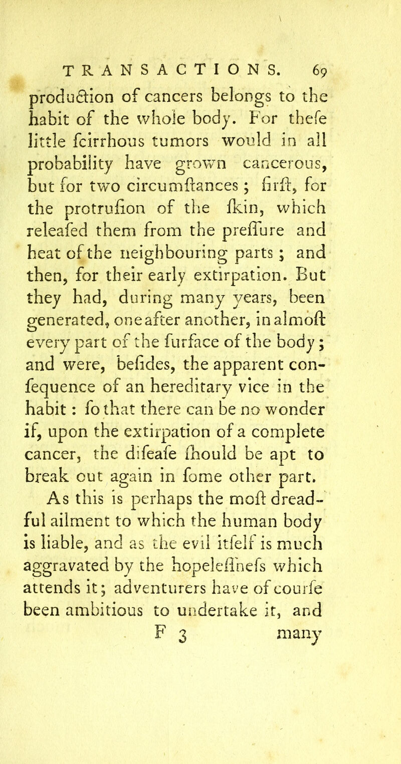 produ&ion of cancers belongs to the habit of the whole body. For thefe little fcirrhous tumors would in all probability have grown cancerous, but for two circumftances; firfi, for the protrufion of the fkin, which releafed them from the preffure and heat of the neighbouring parts; and then, for their early extirpation. But they had, during many years, been generated, one after another, inalmoft everyr part of the furface of the body; and were, befides, the apparent con- fequence of an hereditary vice in the habit: fo that there can be no wonder if, upon the extirpation of a complete cancer, the difeafe fhould be apt to break out again in fame other part. As this is perhaps the moft dread- ful ailment to which the human body is liable, and as the evil itfelf is much aggravated by the hopeleffnefs which attends it; adventurers have of courfe been ambitious to undertake it, and F 3 many