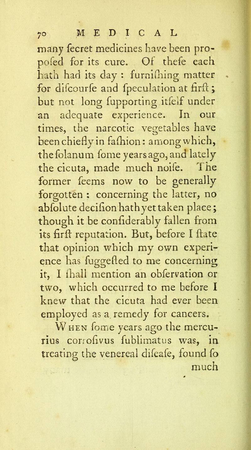 7° many fecret medicines have been pro- pofed for its cure. Of thefe each hath had its day : furnishing matter for difcourfe and fpeculation at hrft ; but not long fupporting itfeif under an adequate experience. In our times, the narcotic vegetables have been chiefly in fafhion: among which, thefolanum fonre years ago, and lately the cicuta, made much noife. T he former feems now to be generally forgotten : concerning the latter, no abfolutedeciflonhathyettaken place; though it be conflderably fallen from its firfl: reputation. But, before I ftate that opinion which my own experi- ence has fuggefted to me concerning it, I Shall mention an obfervation or two, which occurred to me before I knew that the cicuta had ever been employed as a remedy for cancers. W hen fome vears ago the mercu- J O rius corioflvus fublimatus was, in treating the venereal difeafe, found fo much