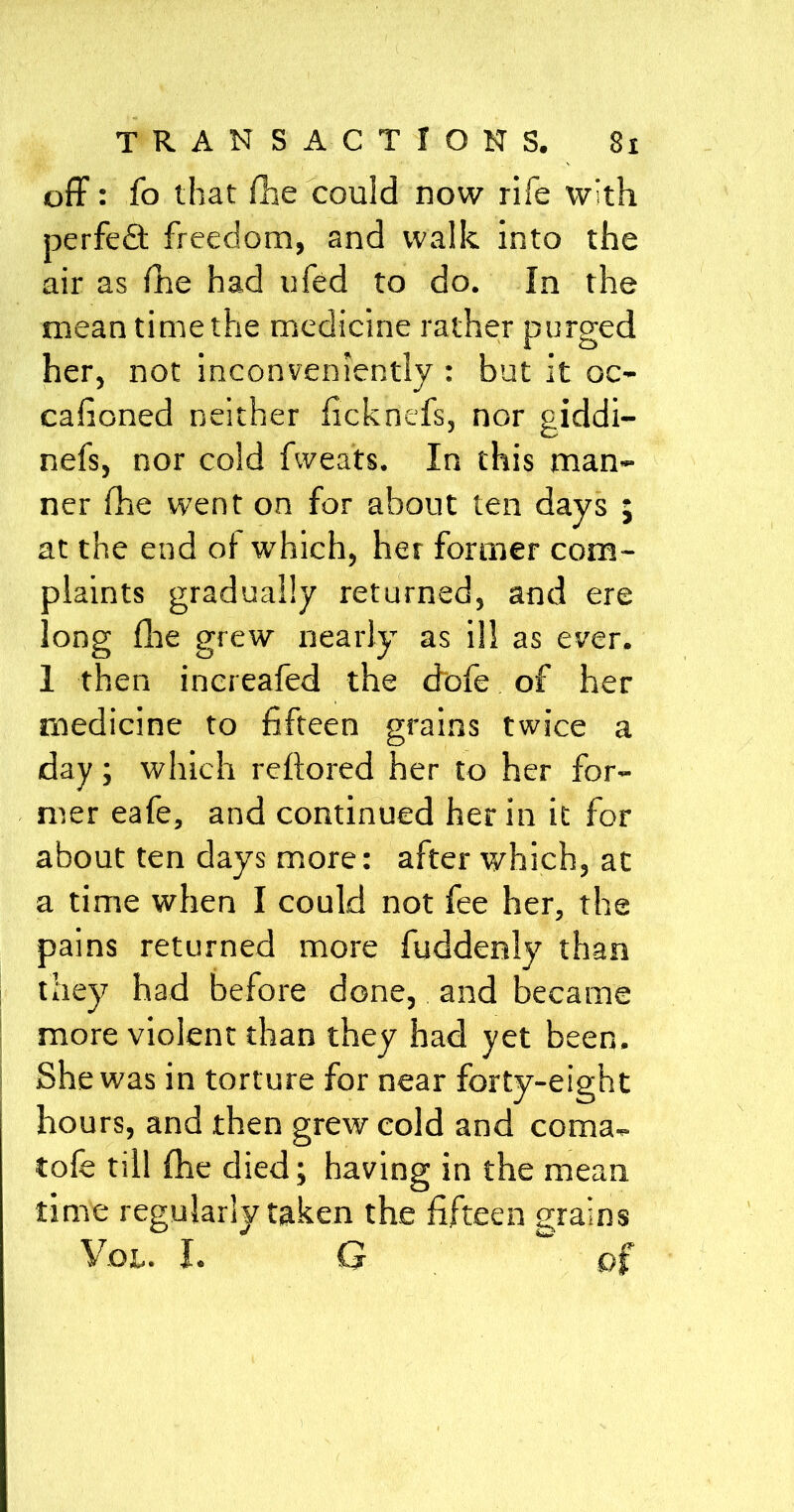 off: fo that {lie could now rife with perfect freedom, and walk into the air as fhe had ufed to do. In the mean time the medicine rather purged her, not inconveniently : but it oc- cafioned neither ficknefs, nor giddi- nefs, nor cold fvvea'ts. In this man- ner fhe went on for about ten days ; at the end of which, her former com- plaints gradually returned, and ere long file grew nearly as ill as ever. 1 then increafed the dofe of her medicine to fifteen grains twice a day; which reftored her to her for- mer eafe, and continued her in it for about ten days more: after which, at a time when I could not fee her, the pains returned more fuddenly than they had before done, and became more violent than they had yet been. She was in torture for near forty-eight hours, and then grew cold and coma, tofe till fhe died ; having in the mean time regularly taken the fifteen grains Yoi.. I. G tv