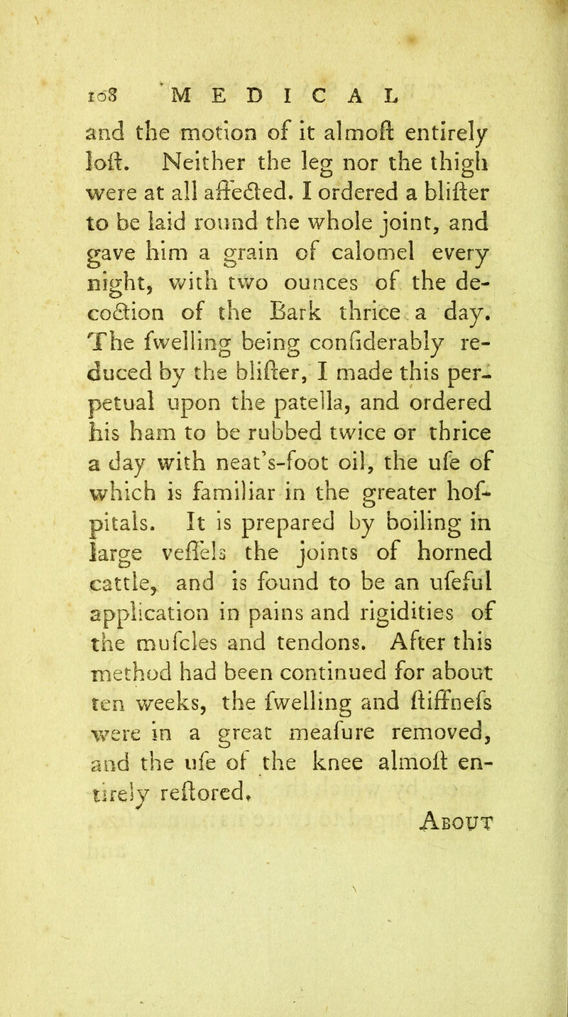 I <58 MEDICAL and the motion of it almoft entirely loft. Neither the leg nor the thigh o o were at all affedted. I ordered a blifter to be laid round the whole joint, and gave him a grain of calomel every night, with two ounces of the de- codtion of the Bark thrice a day. The fwelling being confiderably re- duced by the blifter, I made this per- petual upon the patella, and ordered his ham to be rubbed twice or thrice a day with neat’s-foot oil, the ufe of which is familiar in the greater hof- pitals. It is prepared by boiling in large veftels the joints of horned cattle, and is found to be an ufefui application in pains and rigidities of the mufcles and tendons. After this method had been continued for about ten weeks, the fwelling and ftiffnefs were in a great meafure removed, and the ufe oi the knee almoft en- tirely reftored. About