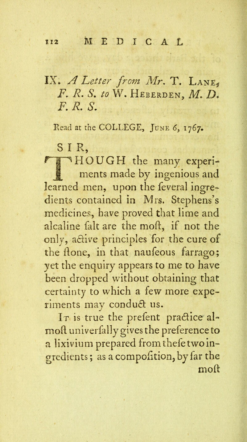 II2 MEDICAL IX. A Letter from Mr. T. Lane* F. R. S. to W. Heberden, M. D. F. R. S. Read at the COLLEGE, June 6, 1767. S I R, THOUGH the many experi- ments made by ingenious and learned men, upon the feveral ingre- dients contained in Mrs. Stephens’s medicines, have proved that lime and alcaline fait are the moft, if not the only, a&ive principles for the cure of the done, in that naufeous farrago; yet the enquiry appears to me to have been dropped without obtaining that certainty to which a few more expe- riments may conduct us. It is true the prefent practice al~ mod univerfally gives the preference to a lixivium prepared from thefe two in- gredients ; as a compodtion, by far the moft