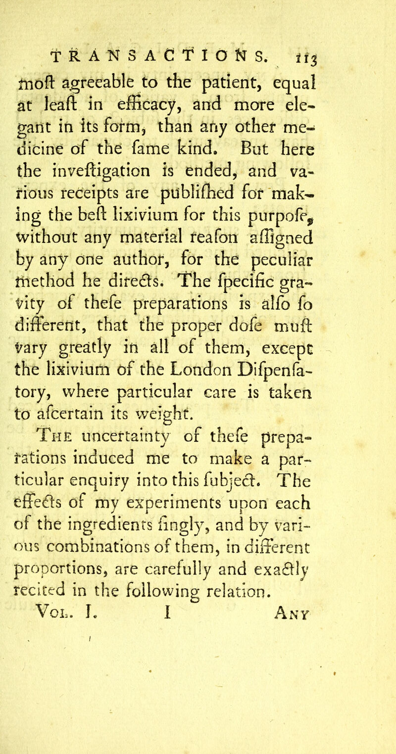 tnoft agreeable to the patient, equal at leaf!: in efficacy, and more ele- gant in its form* than any other me- dicine of the fame kind. But here the inveftigation is ended, and va- rious receipts are publiffied for mak- ing the bell: lixivium for this purpofe, without any material reafon affigned by any one author, for the peculiar method he dire&s. The fpecific gra- vity of thefe preparations is alfo fo different, that the proper dofe muff Vary greatly in all of them, except the lixivium of the London Difpenfa- tory, where particular care is taken to afcertain its weight. The uncertainty of thefe prepa- rations induced me to make a par- ticular enquiry into this fubjech The effects of my experiments upon each of the ingredients iingly, and by vari- ous combinations of them, in different proportions, are carefully and exaffly recited in the following relation. Vol. I. I Any