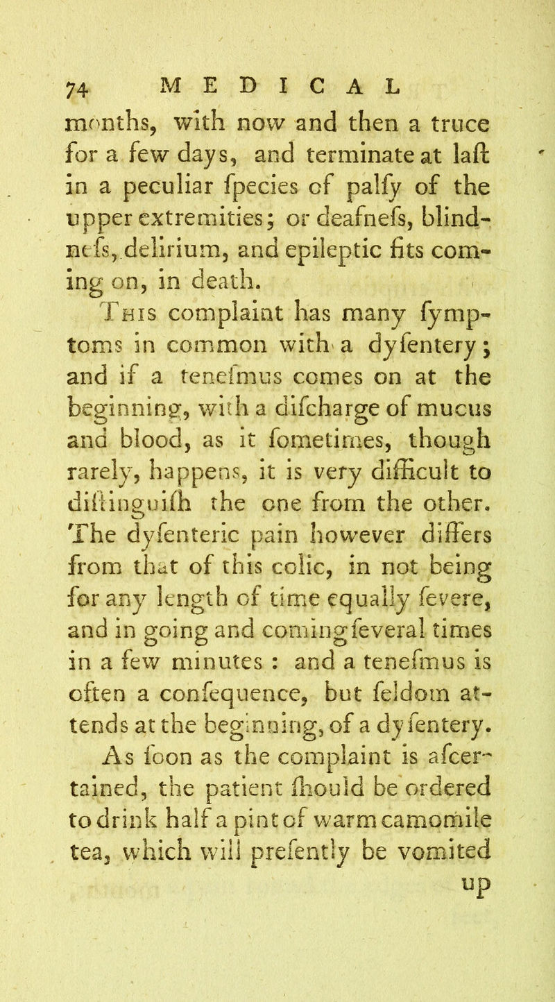 months, with now and then a truce for a few days, and terminate at laft in a peculiar fpecies of palfy of the upper extremities; or deafnefs, blind- nefs, delirium, and epileptic fits com- ing on, in death. This complaint has many fymp- toms in common with a dyfentery; and if a tenefmus comes on at the beginning, with a difeharge of mucus and blood, as it fometimes, though rarely, happens, it is very difficult to diftinguiffi the one from the other. The dyfenteric pain however differs from that of this colic, in not being for any length of time equally fevere, and in going and comingfevera! times in a few minutes : and a tenefmus is often a confequence, but feldoin at- tends at the beginning, of a dyfentery. As foon as the complaint is afeer- tained, the patient fhould be ordered to drink half a pint of warm camomile tea, which will prefently be vomited up