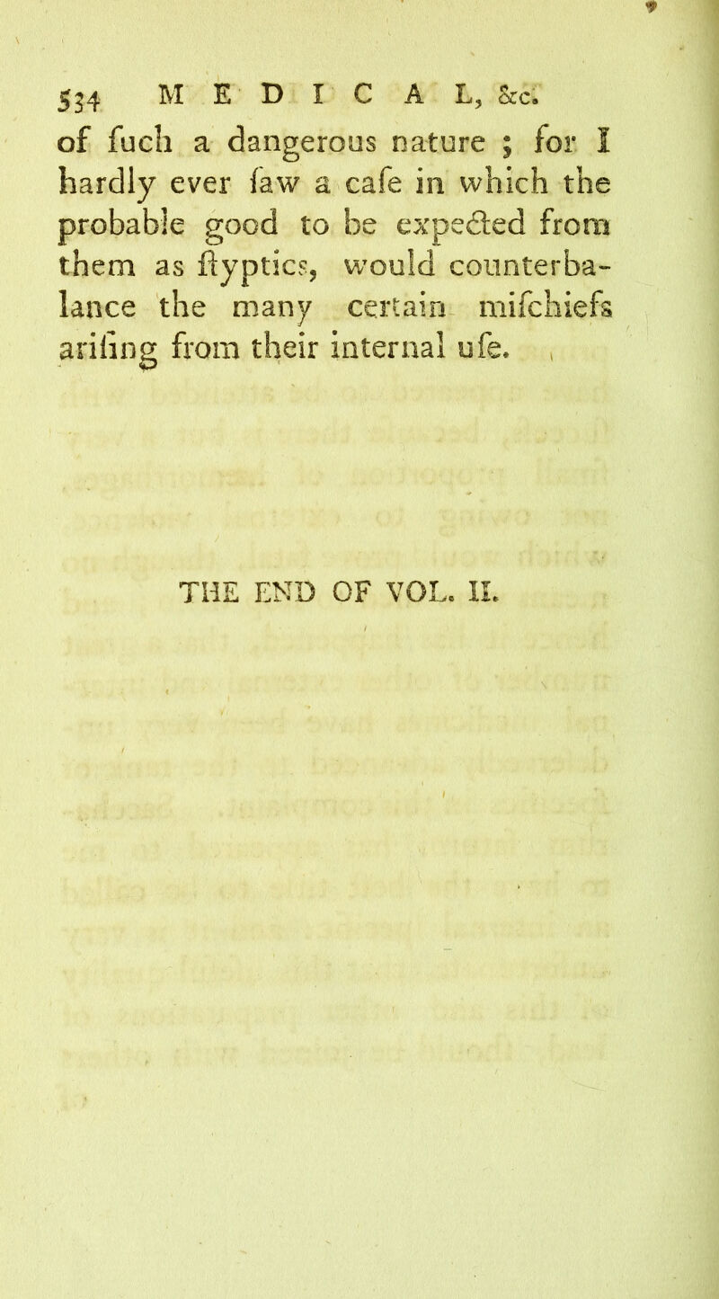 of fuch a dangerous nature ; for I hardly ever law a cafe in which the probable good to be expe&ed from them as ftyptics, would counterba- lance the many certain mifehiefs ariling from their internal ufe. THE END OF VOL. II.