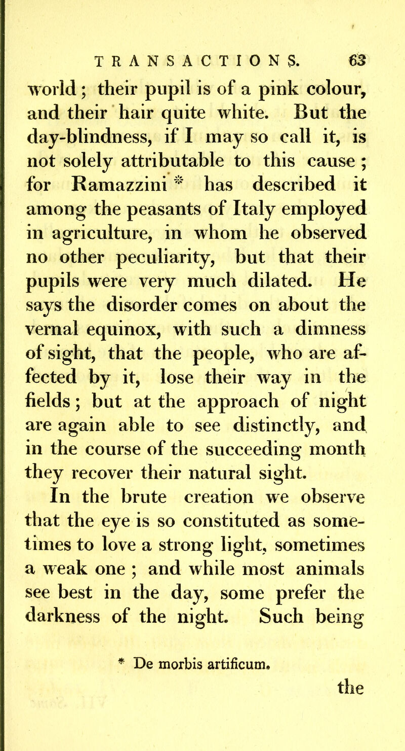 world; their pupil is of a pink colour, and their hair quite white. But the day-blindness, if I may so call it, is not solely attributable to this cause; for Ramazzini has described it among the peasants of Italy employed in agriculture, in whom he observed no other peculiarity, but that their pupils were very much dilated. He says the disorder comes on about the vernal equinox, with such a dimness of sight, that the people, who are af- fected by it, lose their way in the fields; but at the approach of night are again able to see distinctly, and in the course of the succeeding month they recover their natural sight. In the brute creation we observe that the eye is so constituted as some- times to love a strong light, sometimes a weak one ; and while most animals see best in the day, some prefer the darkness of the night. Such being * De morbis artificum. the