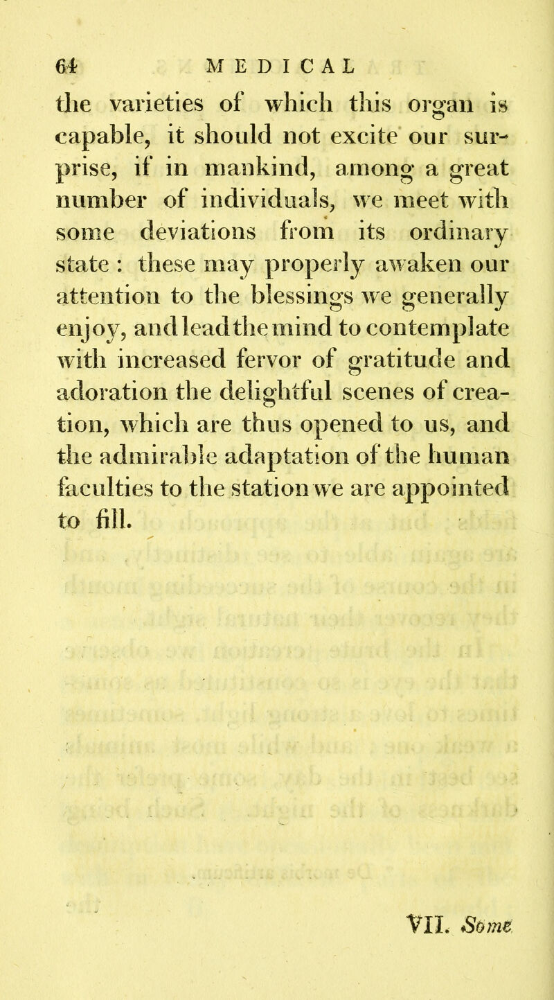 the varieties of which this oi’^an is capable, it should not excite our sur- prise, if in mankind, among a great number of individuals, we meet with some deviations from its ordinary state ; these may properly awaken our attention to the blessings we generally enjoy, and lead the mind to contemplate with increased fervor of gratitude and adoration the delightful scenes of erea- tion, which are thus opened to us, and the admirable adaptation of the human faculties to the station we are appointed to fill. VII. Some.