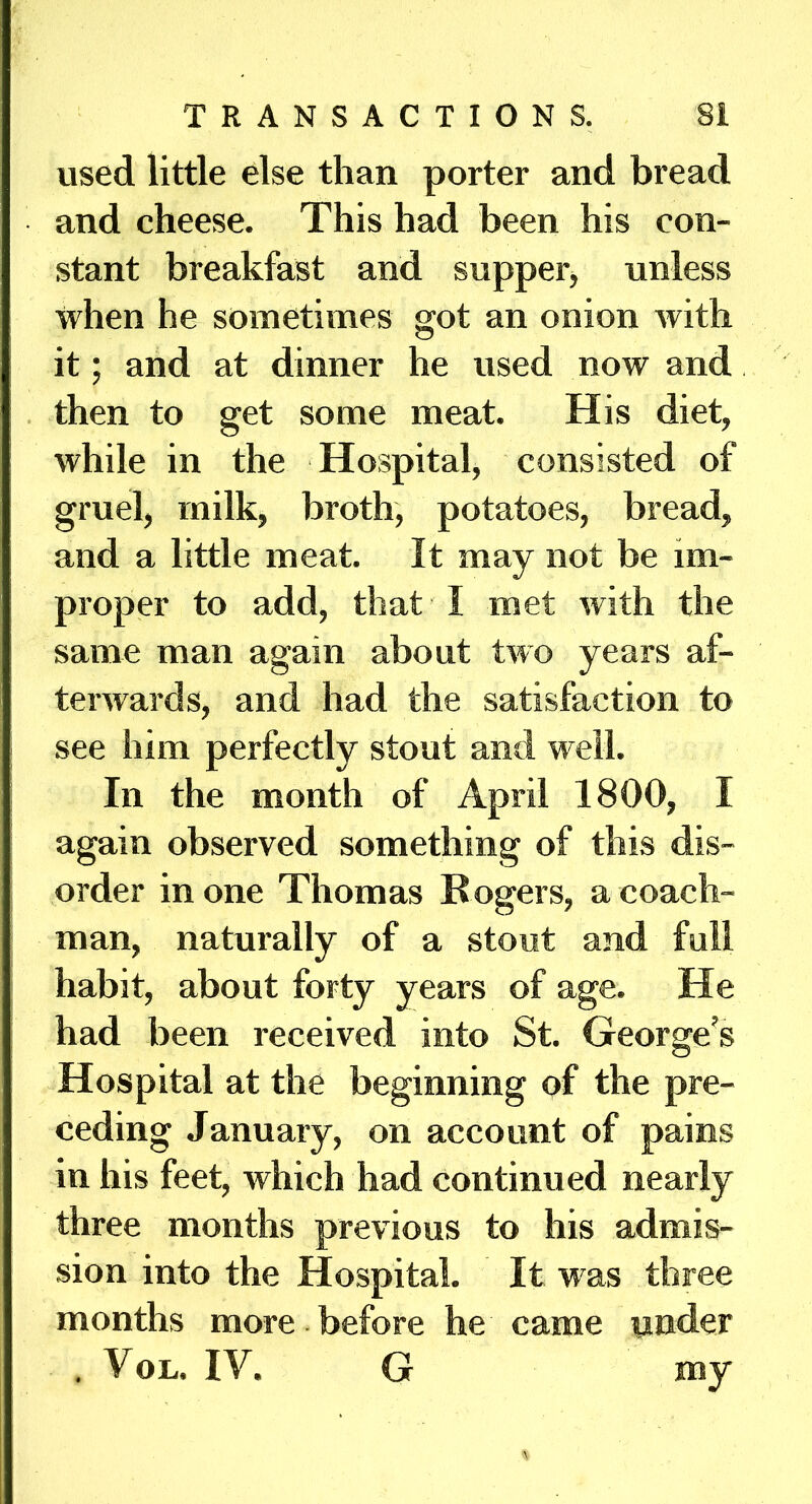 used little else than porter and bread and cheese. This had been his con- stant breakfast and supper, unless when he sometimes got an onion with it; and at dinner he used now and then to get some meat. His diet, while in the Hospital, consisted of gruel, milk, broth, potatoes, bread, and a little meat. It may not be im- proper to add, that I met with the same man again about two years af- terwards, and had the satisfaction to see him perfectly stout and well. In the month of April 1800, I again observed something of this dis- order in one Thomas Rogers, a coach- man, naturally of a stout and full habit, about forty years of age. He had been received into St. George’s Hospital at the beginning of the pre- ceding January, on account of pains in his feet, which had continued nearly three months previous to his admis- sion into the Hospital. It was three months more before he came under . VoL. IV. G my