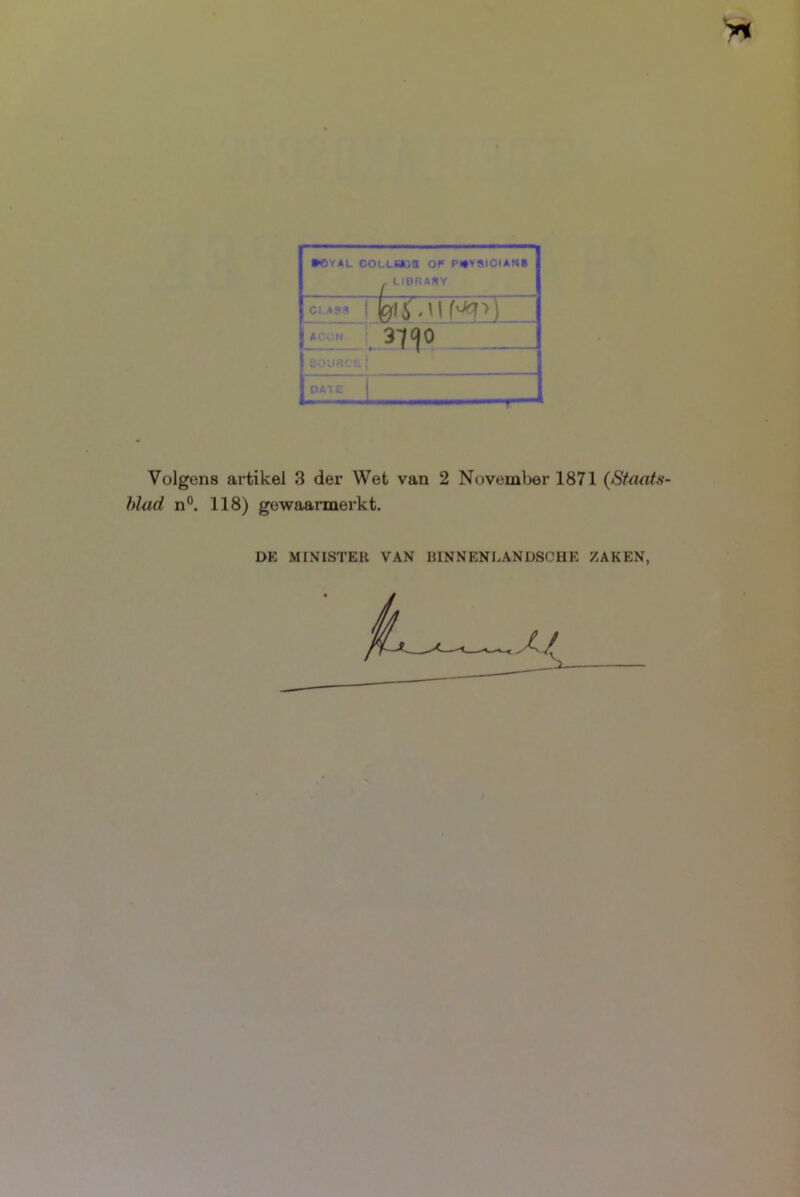 *0¥AL COLLBOn OF PWVSICIAtlB LIBRAHY ACCM eOUR'--: DAT E £■ i-iurt I Volgens artikel 3 der Wet van 2 November 1871 {Staats- blad n°. 118) gewaarmerkt. DE MINISTER VAN BINNENLANDSCHE ZAKEN,