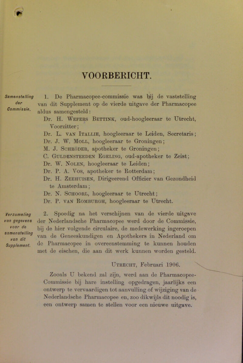 VOORBERICHT. Samenstelling der Commissie. Verzameling van gegevens voor de samenstelling van dit Supplement. 1. De Pharmacopee-commissie was bij de vaststelling van dit Supplement op de vierde uitgave der Pharmacopee aldus samengesteld: Dr. H. Wefers Bettink, oud-hoogleeraar te Utrecht, Voorzitter; Dr. L. VAN Itallie, hoogleeraar te Leiden, Secretaris; Dr. J. W. Moll, hoogleeraar te Groningen; M. J. ScHRöDER, apotheker te Groningen; C. Guldensteeden Egelixg, oud-apotheker te Zeist; Dr. W. Nolen, hoogleeraar te Leiden; Dr. P. A. Vos, apotheker te Rotterdam; Dr. H. Zeehuisen, Dirigeerend Officier van Gezondheid te Amsterdam; Dr. N. SCHOORL, hoogleeraar te Utrecht; Dr. P. VAN Romburgh, hoogleeraar te Utrecht. 2. Spoedig na het verschijnen van de vierde uitgave der Nederlandsche Pharmacopee werd door de Commissie, bij de hier volgende circulaire, de medewerking ingeroepen van de Geneeskundigen en Apothekers in Nederland om dc Pharmacopee in overeenstemming te kunnen houden met de eischen, die aan dit werk kunnen worden gesteld. Utrecht, Februari 1906. Zooals U bekend zal zijn, werd aan de Pharmacopee- Commissie bij hare instelling opgedragen, jaarlijks een ontwerp te vervaardigen tot aanvulling of wijziging van de Nederlandsche Pharmacopee en, zoo dikwijls dit noodig is, een ontwerp samen te stellen voor een nieuwe uitgave.