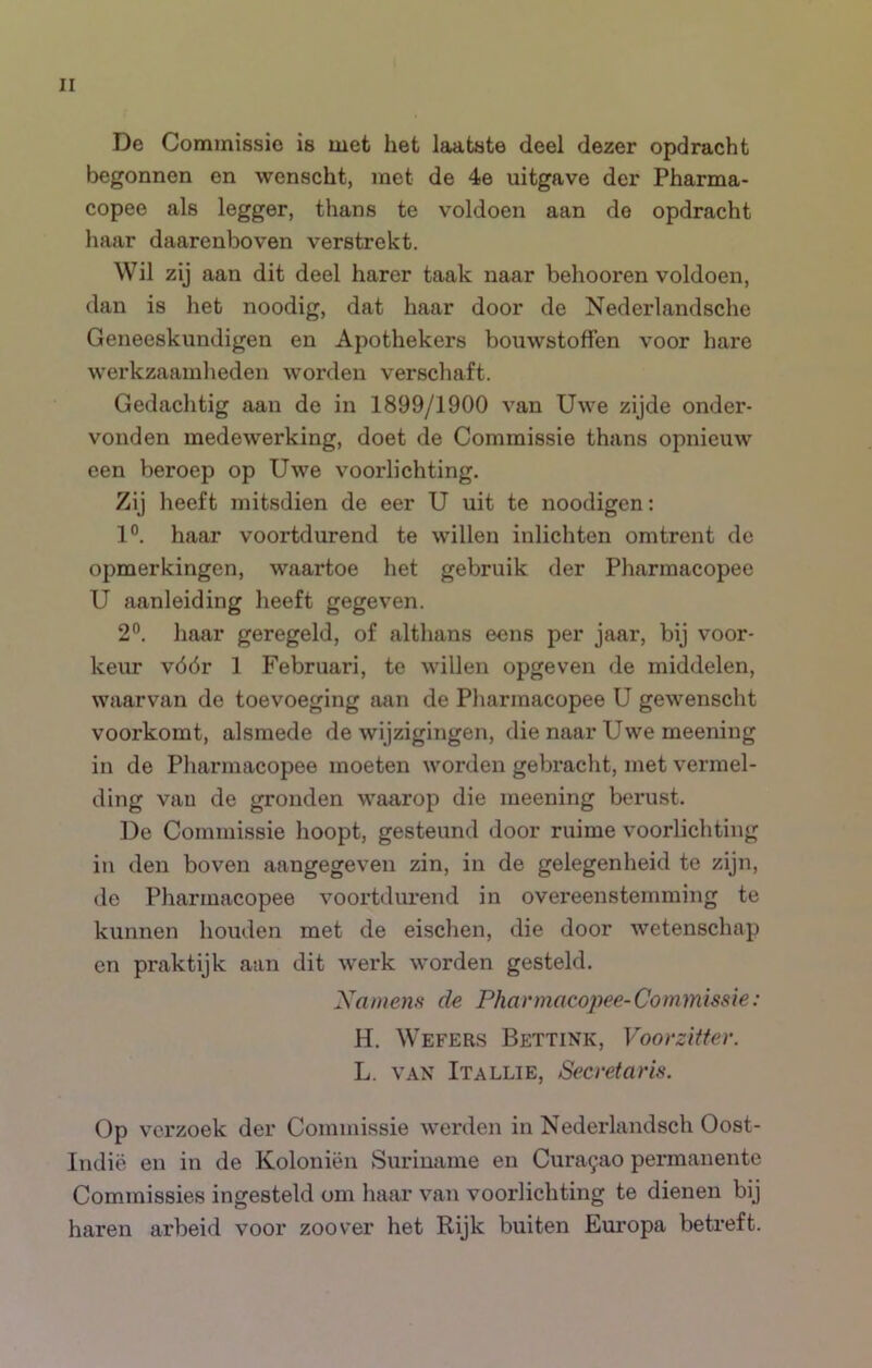 De Commissie is met het laatste deel dezer opdracht begonnen en wenscht, met de 4e uitgave der Pharma- copee als legger, thans te voldoen aan do opdracht haar daarenboven verstrekt. Wil zij aan dit deel harer taak naar behooren voldoen, dan is het noodig, dat haar door de Nederlandsche Geneeskundigen en Apothekers bouwstoffen voor hare werkzaamheden worden verschaft. Gedachtig aan de in 1899/1900 van Uwe zijde onder- vonden medewerking, doet de Commissie thans opnieuw een beroep op Uwe voorlichting. Zij heeft mitsdien de eer U uit te noodigen: 1°. haar voortdurend te willen inlichten omtrent de opmerkingen, waartoe het gebruik der Pharmacopee U aanleiding heeft gegeven. 2°. haar geregeld, of althans eens per jaar, bij voor- keur vóór 1 Februari, te willen opgeven de middelen, waarvan de toevoeging aan de Pharmacopee U gewenscht voorkomt, alsmede de wijzigingen, die naar Uwe meening in de Pharmacopee moeten worden gebracht, met vermel- ding van de gronden waarop die meening berust. De Commissie hoopt, gesteund door ruime voorlichting in den boven aangegeven zin, in de gelegenheid te zijn, de Pharmacopee voortdui-end in overeenstemming te kunnen houden met de eischen, die door wetenschap en praktijk aan dit werk worden gesteld. Xanienfi de Pharmacopee-Commissie: H. Wefers Bettink, Voorzitter. L. VAN Itallie, Secretaris. Op verzoek der Commissie werden in Nederlandsch Oost- Indië en in de Koloniën Suriname en Cura^ao permanente Commissies ingesteld om liaar van voorlichting te dienen bij haren arbeid voor zoover het Rijk buiten Europa betreft.