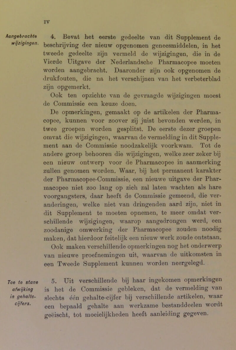 Aangabrachte 4. Bevat het eerste gedeelte van dit Supplement de wijzigingen, beschrijving der nieuw opgenomen geneesmiddelen, in het tweede gedeelte zijn vermeld de wijzigingen, die in de Vierde Uitgave der Nederlandsche Pharmacopee moeten worden aangebracht. Daaronder zijn ook opgenomen de «Irukfouten, die na het verschijnen van het verbeterblad zijn opgemerkt. Ook ten opzichte van de gevraagde wijzigingen moest de Commissie een keuze doen. De opmerkingen, gemaakt op de artikelen der Pharma- copee, kunnen voor zoover zij juist bevonden werden, in twee groepen worden gesplitst. De eerste dezer groepen omvat die wijzigingen, waarvan de vermelding in dit Supple- ment aan de Commissie noodzakelijk voorkwam. Tot de andere groep behooren die wijzigingen, welke zeer zeker bij een nieuw ontwerp voor de Pharmacopee in aanmerking zullen genomen worden. Waar, bij het permanent karakter der Pharmacopee-Commissie, een nieuwe uitgave der Phar- macopee niet zoo lang op zicli zal laten wachten als hare voorgangsters, daar heeft de Commissie gemeend, die ver- anderingen, welke niet van dringenden aard zijn, niet in dit Supplement te moeten opnemen, te meer omdat ver- schillende wijzigingen, waarop aangedrongen werd, een zoodanige omwerking der Pharmacopee zouden noodig maken^ dat hierdoor feitelijk een nieuw werk zoude ontstaan. Ook maken verschillende opmerkingen nog het onderwerp van nieuwe proefnemingen uit, waarvan de uitkomsten in een Tweede Supplement kunnen worden neergelegd. Toe te stane 5. Uit verschillende bij haar ingekomen opmerkingen afwijking is het de Commissie gebleken, dat de vermelding van in gehalte- glechts één gehalte-cijfer bij verschillende artikelen, waar cijfers. bepaald gehalte aan werkzame bestanddeelen wordt geëischt, tot moeielijkheden heeft aanleiding gegeven.