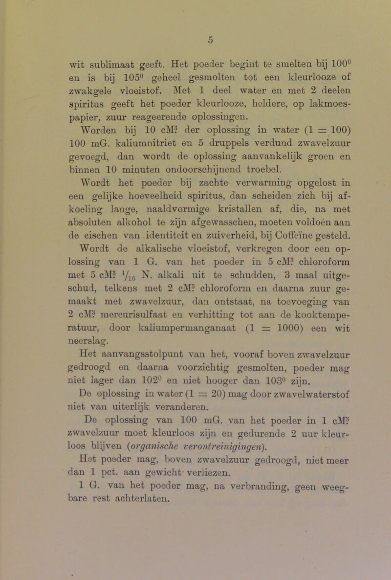 wit sublimaat geeft. Het poeder begiut te smelten bij 100° en is bij 105° geheel gesmolten tot een kleurlooze of zwaksrele vloeistof. Met 1 deel water en met 2 deelen o spiritus geeft het poeder kleurlooze, heldere, op lakmoes- papier^ zuur reageerende oplossingen. Worden bij 10 cl\I? der oplossing in water (1 z= 100) 100 mG. kaliumnitriet en 5 druppels verdund zwavelzuur gevoegd, dan wordt de oplossing aanvankelijk groen en binnen 10 minuten ondoorschijnend troebel. Wordt het poeder bij zachte verwarming opgelost in een gelijke hoeveelheid spiritus, dan scheiden zich bij af- koeling lange, naaldvormige kristallen af, die, na met absoluten alkohol te zijn afgewasschen, moeten voldoén aan de eischen van identiteit en zuiverheid, bij Cofteïne gesteld. Wordt de alkalische vloeistof, verkregen door een op- lossing van 1 G. van het poeder in 5 cM? chloroform met 5 cM? X. alkali uit te schudden, 3 maal uitge- schud, telkens met 2 cM? chloroform en daarna zuur ge- maakt met zwavelzuur, dan ontstaat, na toevoeging van 2 cM? mercurisulfaat en verhitting tot aan de kooktempe- ratuur, door kaliumpermanganaat (1 = 1000) een wit neerslag. Het aanvangsstolpunt van het, vooraf boven zwavelzuur gedroogd en daarna voorzichtig gesmolten, poeder mag niet lager dan 102'^ en niet huoger dan 103° zijn. De oplossing iu water (1 =: 20) mag door zwavelwaterstof niet van uiterlijk veranderen. De oplossing van 100 mG. van het poeder in 1 cM? zwavelzuur moet kleurloos zijn en gedurende 2 uur kleur- loos blijven (organische verontreinigingen). Het poeder mag, boven zwavelzuur gedroogd, niet meer dan 1 pet. aan gewicht verliezen. 1 G. van het poeder mag, na verbranding, geen weeg- bare rest achterlaten.