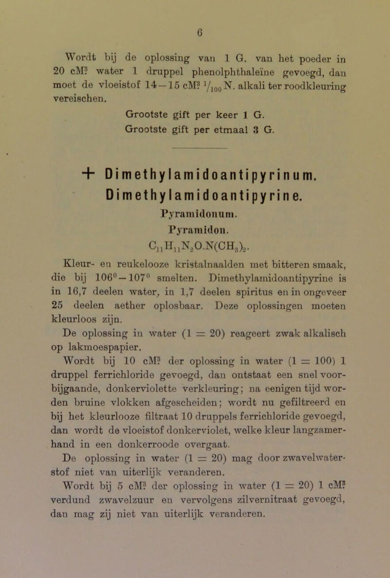 Wordt bij de oplossing van 1 G. van het poeder in 20 cM? water 1 druppel phenolphthaleïne gevoegd, dan moet de vloeistof 14 — 15 cM? Vioo^- ^-Ikali ter roodkleuring vereischen. Grootste gift per keer 1 G. Grootste gift per etmaal 3 G. + Dimethylamidoantipyrinum. Dimethylamidoantipyrine. Pyraiiiidonuni. Pyramidon. C„H,iN„O.N(CH,),. Kleur- en reukelooze kristalnaalden met bitteren smaak, die bij 106°—107° smelten. Dimethylamidoantipyrine is in 16,7 deelen water, in 1,7 deelen spiritus en in ongeveer 25 deelen aether oplosbaar. Deze oplossingen moeten kleurloos zijn. De oplossing in water (1 = 20) reageert zwak alkalisch op lakmoespapier. Wordt bij 10 cM? der oplossing in water (1 100) 1 druppel ferrichloride gevoegd, dan ontstaat een snel voor- bijgaande, donkerviolette verkleuring; na eenigen tijd wor- den bruine vlokken afgescheiden; wordt nu gefiltreerd en bij het kleurlooze filtraat 10 druppels ferrichloride gevoegd, dan wordt de vloeistof donkerviolet, welke kleur langzamer- hand in een donkerroode overgaat. De oplossing in water (1 zz 20) mag door zwavelwater- stof niet van uiterlijk veranderen. Wordt bij 5 cM? der oplossing in water (1 = 20) 1 clM? verdund zwavelzuur en vervolgens zilvernitraat gevoegd, dan mag zij niet van uiterlijk veranderen.