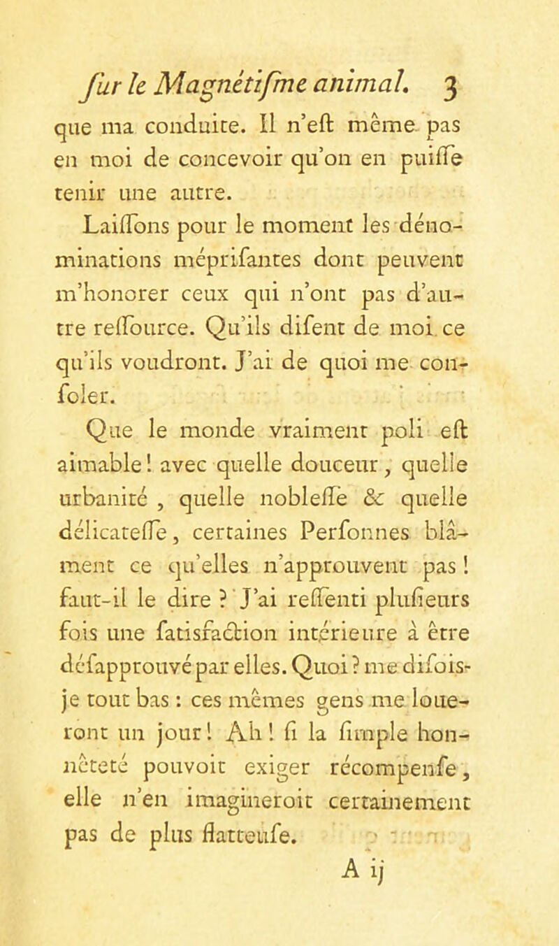 que ma conduite. Il n’eft même, pas en moi de concevoir qu’on en puifTe tenir une autre. LaifTons pour le moment les déno- minations méprifantes dont peuvent m’honorer ceux qui n’ont pas d’au- tre relFource. Qu’ils difent de moi. ce qu’ils voudront. J’ai de quoi me con- foler. Que le monde vraiment poli eft aimable! avec quelle douceur, quelle urbanité , quelle noblelTè & quelle délicatelTe, certaines Perfonnes blâ- ment ce qu’elles n’approuvent pas ! faut-il le dire ? J’ai relTenti plufienrs fois une fatisfaebion intérieure à être defapprouvé par elles. Quoi ? me difois- je tout bas : ces mêmes gens me loue- ront un jour! Ah! fi la firaple hon- nêteté pouvoit exiger récompense, elle n’en imagineroit certamemenc pas de plus flatteufe. ' Aij