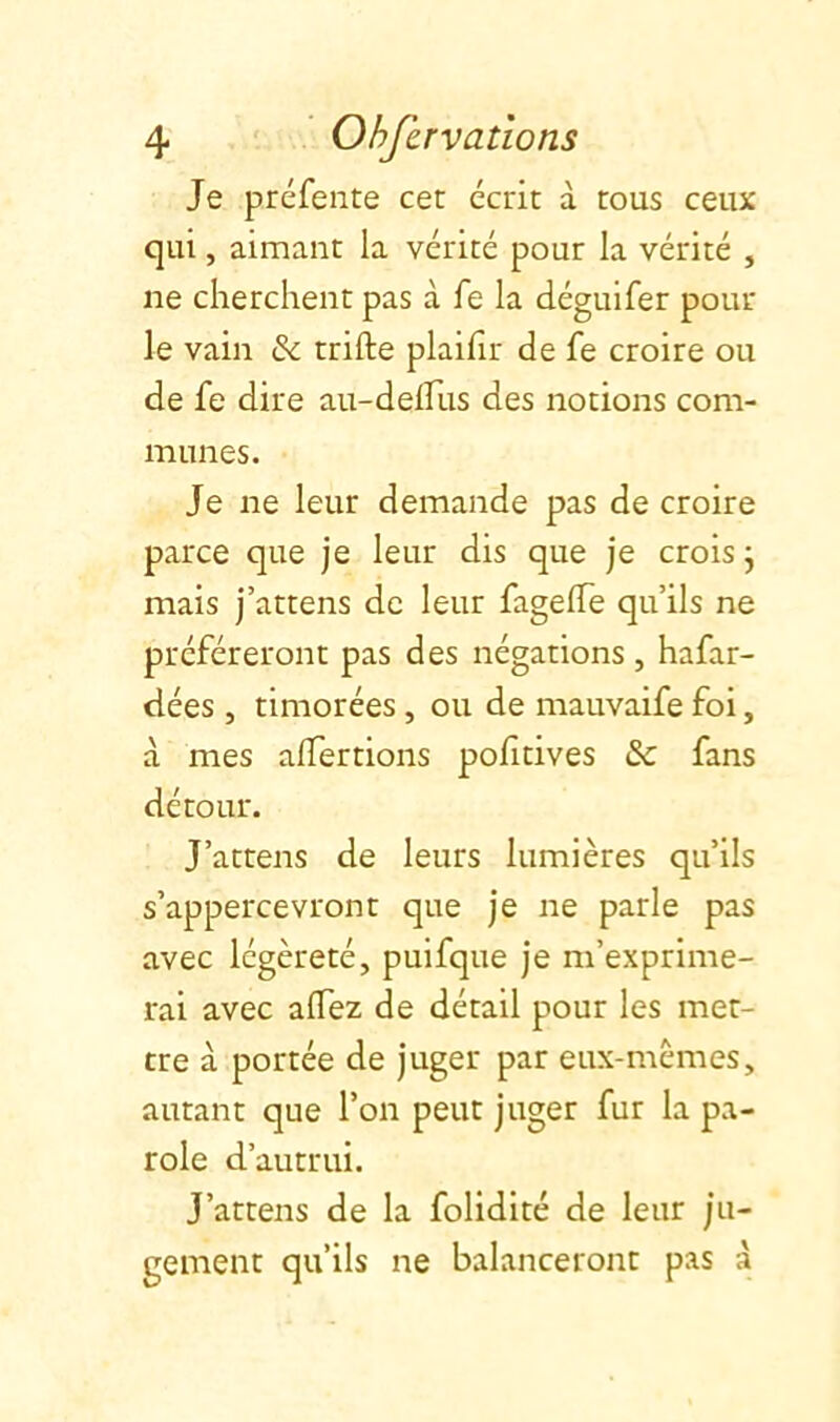 Je préfente cet écrit à tous ceux qui, aimant la vérité pour la vérité , ne cherchent pas à fe la déguifer pour le vain & trifte plaifir de fe croire ou de fe dire au-delfus des notions com- munes. Je ne leur demande pas de croire parce que je leur dis que je crois j mais j’attens de leur fagelTe qu’ils ne préféreront pas des négations, hafar- dées , timorées, ou de mauvaife foi, à mes alfertions pofitives & fans détour. J’attens de leurs lumières qu’ils s’appercevront que je ne parle pas avec légèreté, puifque je m’exprime- rai avec affez de détail pour les met- tre à portée de juger par eux-mèmes, autant que l’on peut juger fur la pa- role d’autrui. J’attens de la folidité de leur ju- gement qu’ils ne balanceront pas à