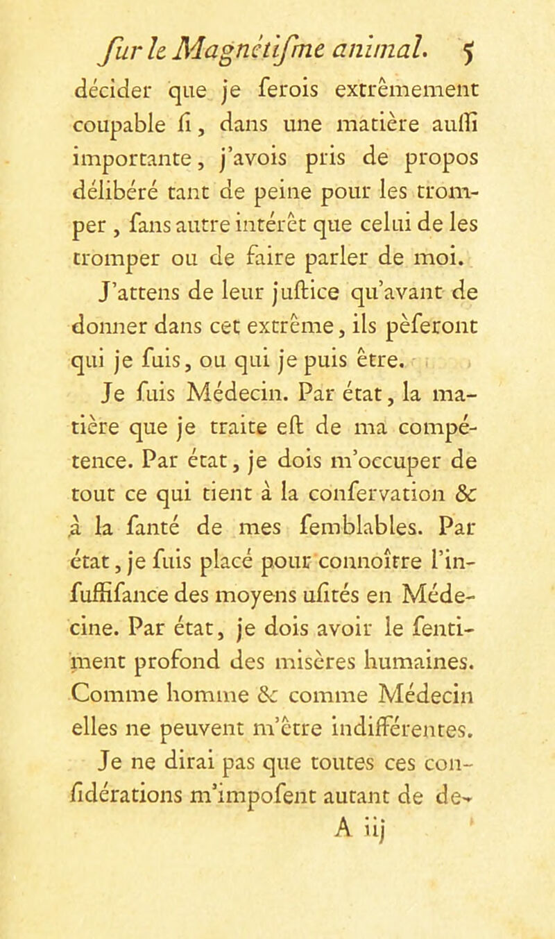 décider que je ferois extrêmement coupable fî, dans une matière auiîi importante, j’avois pris de propos délibéré tant de peine pour les trom- per , fans autre intérêt que celui de les tromper ou de faire parler de moi. J’attens de leur juftice qu’avant de donner dans cet extrême, ils pèferont qui je fuis, ou qui je puis être. Je fuis Médecin. Par état, la ma- tière que je traite eft de ma compé- tence. Par état, je dois m’occuper de tour ce qui tient à la confervation & )l la fanté de mes femblables. Par état, je fuis placé pour connoître l’in- fuffifance des moyens ulîtés en Méde- cine. Par état, je dois avoir le fenti- ment profond des misères humaines. Comme homme &c comme Médecin elles ne peuvent m’être indifférentes. Je ne dirai pas que toutes ces con- fîdérations m’impofent autant de de«^ A iij