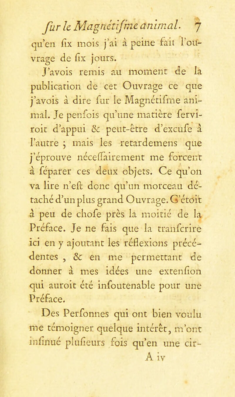 qu’en fix mois j’ai, à peine fait l’ou- vrage de fix jours. J’avois remis au moment de la publication de cet Ouvrage ce que j’avois à dire fur le Magnétifme ani- mal. Je penfois qu’une matière fervi- roit d’appui & peut-être d’excufe à l’autre j mais les retardemens que j’éprouve nécefiairement me forcent à réparer ces deux objets. Ce qu’on va lire n’efi: donc qu’un morceau dé- taché d’un plus grand Ouvrage. G’étoit à peu de chofe près la moitié de la Préface. Je ne fais que la tranfcrire ici en y ajoutant les réflexions précé- dentes , & en me permettant de donner à mes idées une extenfion qui auroit été infoutenable pour une Préface. Des Perfonnes qui ont bien voulu me témoigner quelque intérêt, m’ont infinué plufieurs fois qu’en une cir- A iv