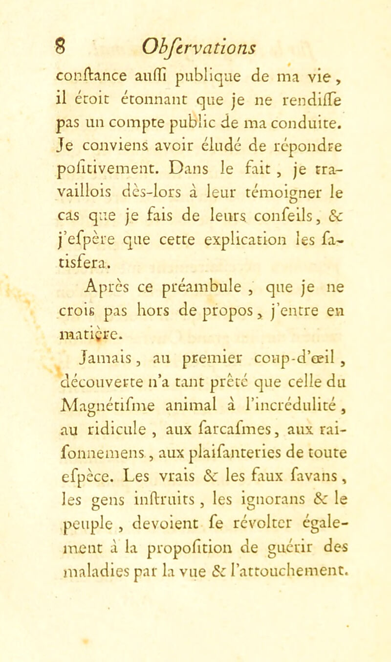 » confiance auiïî publique de ma vie, il écoic étonnant que je ne rendllTe pas un compte public de ma conduite. Je conviens avoir éludé de répondre politivement. Dans le fait , je rra- vaillois dès-lors à leur témoigner le cas que je fais de leurs confeils, & j’efpère que cette explication les fa- tisfera. Après ce préambule , que je ne crois pas hors de propos, j’entre en matière. Jamais, au premier coup-d’œil , découverte n’a tant prêté que celle du Magnétifme animal à l’incrédulité , au ridicule , aux farcafmes, aux rai- fonnemens, aux plaifanteries de toute efpèce. Les vrais & les faux favans, les gens inftruits, les ignorans & le peuple , dévoient fe révolter égale- ment à la propofition de guérir des maladies par la vue Sc l’attouchement.