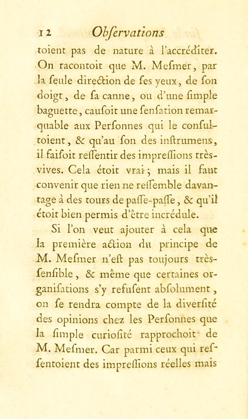 toient pas de nature à l’accréditer. On racontoit que M. Mefmer, par la feule direébion de fes yeux, de fon doigt, de fa canne, ou d’une fimple baguette, caufoit une fenfation remar- quable aux Perfonnes qui le conful- toient, &: qu’au fon des inftrumens, il faifoit reflentir des imprelîîons très- vives. Cela étoit vrai \ mais il faut convenir que rien ne relfemble davan- tage à des tours de palTe-palTe, & qu’il étoit bien permis d’ètre incrédule. Si l’on veut ajouter à cela que la première aélion du principe de M. Mefmer n’eft pas toujours très- fenfible , & meme que certaines or- ganifitions s’y refufent abfolument, on fe rendra compte de la dlverfté des opinions chez les Perfonnes que la fmple curiofiré rapprochoif de M. Mefmer. Car parmi ceux qui ref fentoient des impreflîons réelles mais