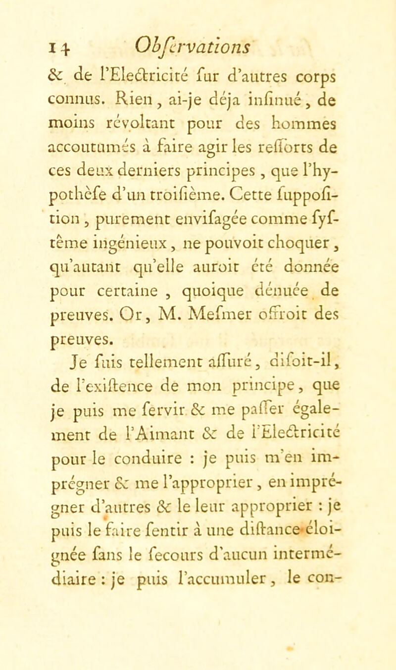 Sc de l’EIeétricité fur d’autres corps connus. Rien , ai-je déjà infinué , de moins révoltant pour des hommes accoutumés à faire agir les relïbrts de ces deux derniers principes, que l’hy- pothèfe d’un troifième. Cette luppofi- tion 5 purement envifagée comme fyf- tême ingénieux, ne pouvoit choquer, qu’autant quelle auroit été donnée pour certaine , quoique dénuée de preuves. Or, M. Mefmer ofiroit des preuves. Je fuis tellement alTuré, difoit-il, de l’exillence de mon principe, que je puis me fervir & me palTer égale- ment de l’Aimant & de l’Eleélricité pour le conduire : je puis m’en im- prégner & me l’approprier, en impré- gner d’autres & le leur approprier : je puis le faire fentir à une diftance*éloi- gnée fans le fecours d’aucun intermé- diaire : je puis l’accumuler, leçon-