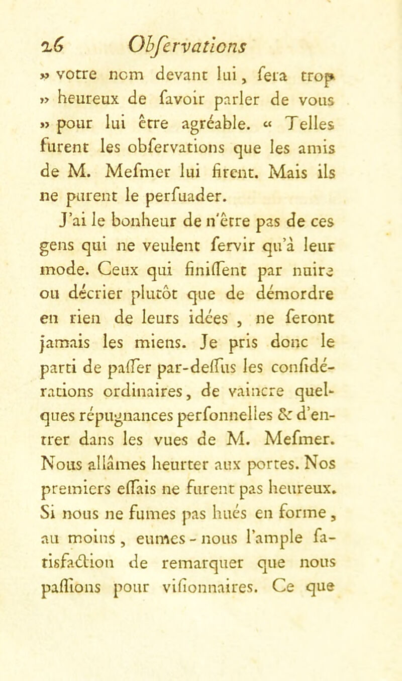 » votre nom devant lui, fera trop » heureux de favoir parler de vous » pour lui être agréable. « Telles furent les obfervations que les amis de M. Mefmer lui firent. Mais ils ne purent le perfuader. J’ai le bonheur de n'être pas de ces gens qui ne veulent fervir qu’à leur mode. Ceux qui finilTent par nuire ou décrier plutôt que de démordre en rien de leurs idées , ne feront jamais les miens. Je pris donc le parti de palTer par-defTus les confidé- radons ordinaires, de vaincre quel- ques répugnances perfonnelles d’en- trer dans les vues de Al. Alefmer. Nous allâmes heurter aux portes. Nos premiers effais ne furent pas heureux. Si nous ne fumes pas hués en forme, au moins , eûmes - nous l’ample fa- risfaélion de remarquer que nous paflîons pour vifionnaires. Ce que