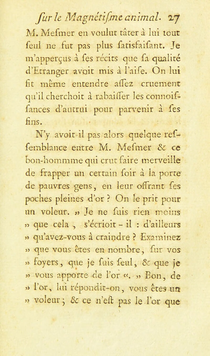 M. Mefmeu en voulut tâter à lui tout feui ne fut pas plus fatisfalfant. Je m’apperçus à fes récits que fa qualité d’Etranger avait mis à l’aife. On lui fit même entendre aflez cruement qu’il cherchoit â rabaifier les connoif- finces d’autrui pour parvenir à fes fins. N’y avoitdl pas alors quelque ref- femblance entre M. Mefmer & ce bon-bommme qui crut faire merveille de frapper un certain foir à la porte' de pauvres gens, en leur offrant fes poches pleines d’or ? On le prit pour un voleur. « Je ne fuis rien moins 35 que cela , s’ccrioit - il : d’ailleurs 33 qu’avez-vous à craindre ? Examinez 35 que vous êtes en nombre, fur vos 35 foyers, que Je fuis feul, &: que je 53 vous apporte de l’or c‘. 35 Bon, de 3> l’or, lui répondit-on, vous êtes un 55 voleur • de ce n’efl: pas le l’or que