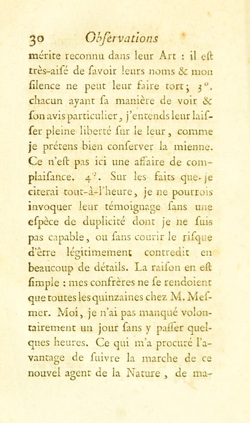 mérite reconnu dans leur Art : il eft très-aifé de favoir leurs noms & mon filence ne peut leur faire tortj 3. chacun ayant fa manière de voir & fon avis particulier, j’entends leur laif- fer pleine liberté far le leur, comme je prétens bien conferver la mienne. Ce n’eft pas ici une affaire de com- plaifance. 4''. Sur les faits que-je citerai tout-à-rheure, je ne pourrois invoquer leur témoignage fans une efpèce de duplicité dont je ne fuis pas capable, ou fans courir le rifque d’ètre légitimement contredit en beaucoup de détails. La railon en eft fimpie : mes confrères ne fe rendoient que toutes les quinzaines chez M. Mef- mcr. Moi, je n’ai pas manqué volon- tairement un jour fans y palfer quel- ques heures. Ce qui m’a procuré l’a- vantage de fuivre la marche de ce nouvel agent de la Nature , de ma-