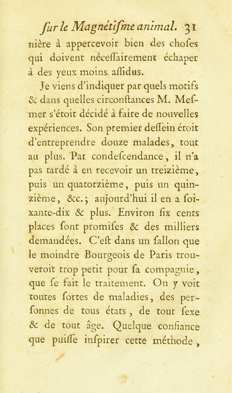 nière à appercevoir bien des chofes qui doivent néceflâirement échapec à des yeux moins aflîdiis. Je viens d’indiquer par quels motifs & dans quelles circonftances M. Mef- mer s’étoit décidé à faire de nouvelles expériences. Son premier deflein éroit d’entreprendre douze malades, tout au plus. Pat condefcendance, il n’a pas tardé à en recevoir un treizième, puis un quatorzième, puis un quin- zième, &c. J aujourd’hui il en a foi- xante-dix & plus. Environ fix cents places font promifes & des milliers demandées. C’efl: dans un falloir que le moindre Bourgeois de Paris trou- veroit trop petit pour fa compagnie, que fe fait le traitement. On y voit toutes fortes de maladies, des per- fonnes de tous états, de tout fexe & de tout âge. Quelque confiance que piiifiTe infpirer cette méthode ,