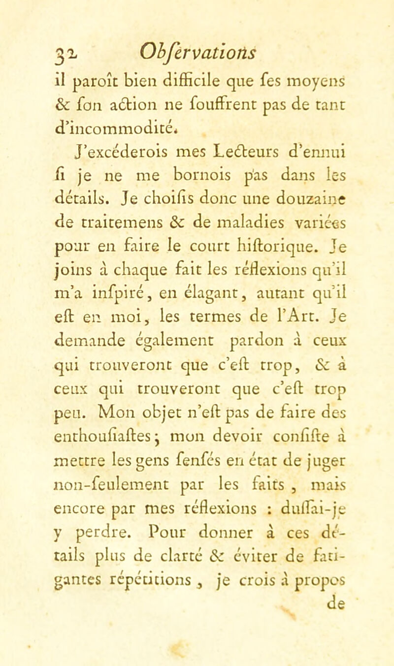 32- Ohftrvatiojis il paroîc bien difficile que fes moyens & fon adtion ne fouffrent pas de tant d’incommodité* J’excéderois mes Leéteurs d’ennui fi je ne me bornois p'as dans les détails. Je choifis donc une douzaine de ttaitemens & de maladies variées pour en faire le court hiftorique. Je joins à chaque fait les réfiexions qu’il m’a infpiréj en élagant, autant qu’il eft en moi, les termes de l’Art. Je demande également pardon à ceux qui trouveront que c’eft trop, »Sc à ceux qui trouveront que c’efi: trop peu. Mon objet n’efi; pas de faire des enthoufiaftesj mon devoir confifte à mettre les gens fenfés en état de juger non-feulement par les faits , mais encore par mes réflexions : dulfai-je y perdre. Pour donner à ces dé- tails plus de clarté & éviter de fati- gantes répétitions , je crois .à propos de