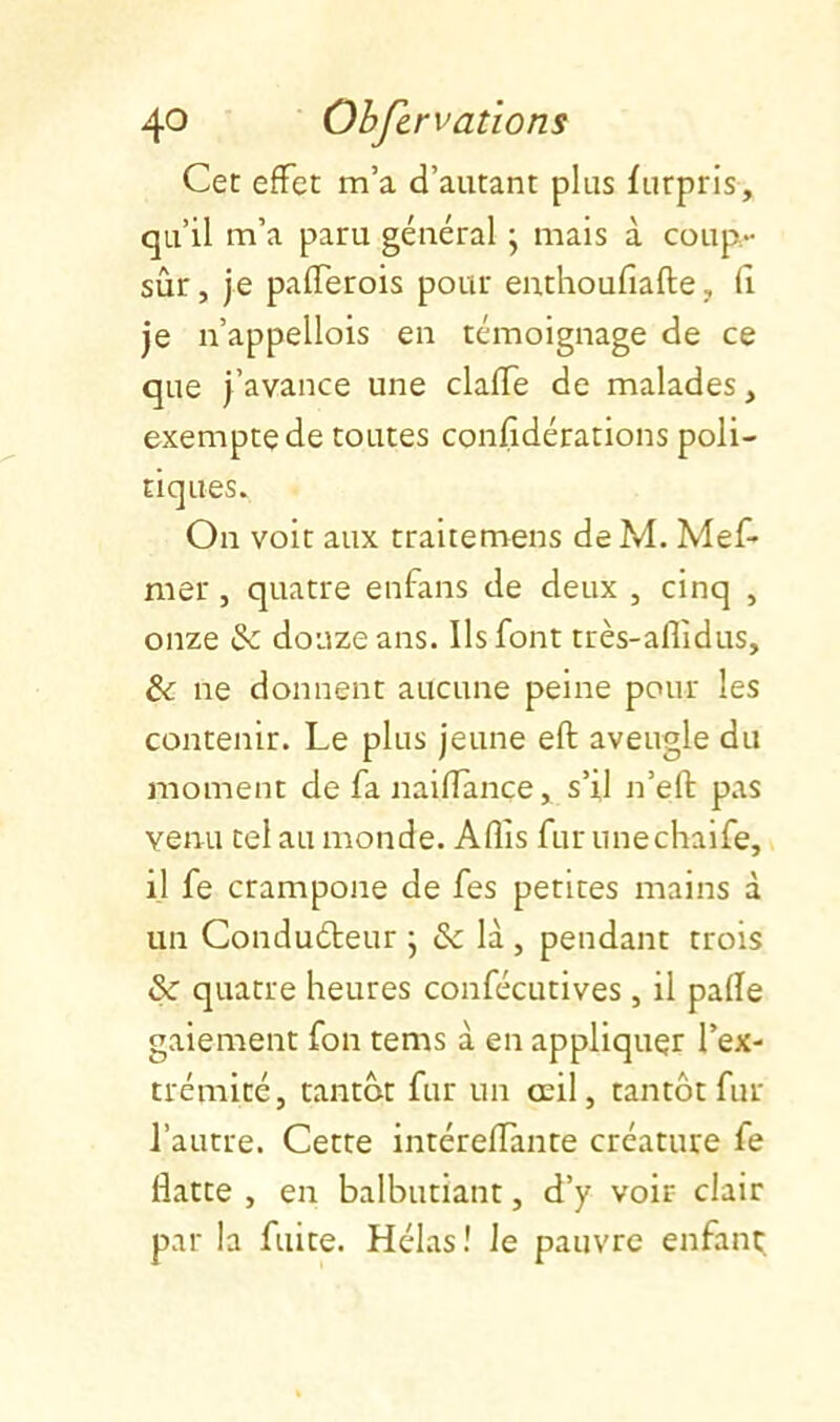 Cet effet m’a d’autant plus furpris, qu’il m’a paru général j mais à coup- sûr , je pafferois pour enthoufiafte, fi je n’appellois en témoignage de ce que j’avance une claffe de malades, exempte de toutes confidérations poli- tiques. On voit aux traitemens deM. Mef- mer, quatre enfans de deux , cinq , onze &: douze ans. Ils font très-aflîdus, & ne donnent aucune peine pour les contenir. Le plus jeune eft aveugle du moment de fa nailTànce, s’il n’eft pas venu tel au monde. Afîis fur unechaife, il fe crampone de fes petites mains à un Conduéteur j & là , pendant trois & quatre heures confécutives, il pafle gaiement fon tems à en appliquer l’ex- trémité, tantôt fur un œil, tantôt fur l’autre. Cette intéreffante créature fe flatte , en balbutiant, d’y voir clair par la fuite. Hélas! le pauvre enfant