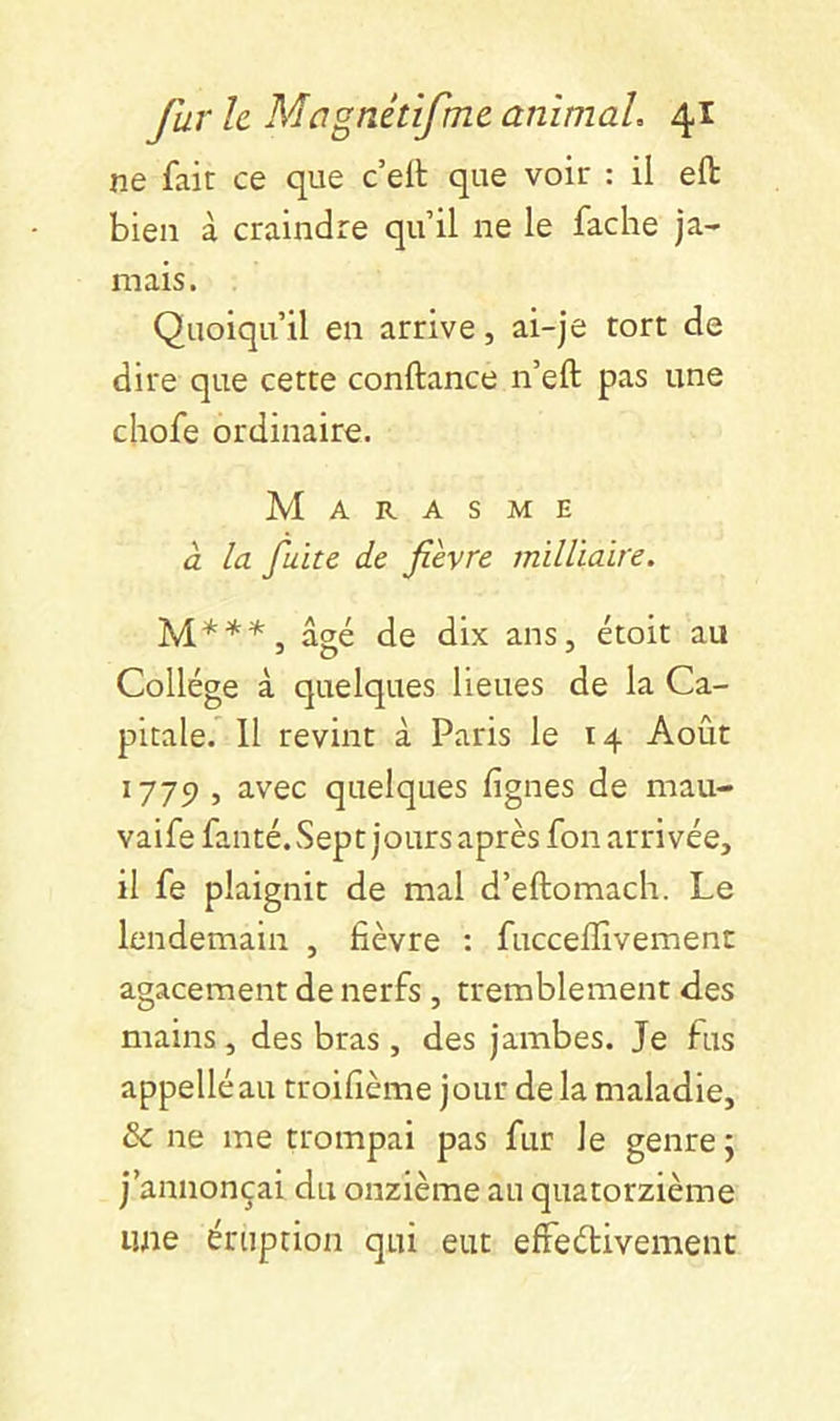 ne fait ce que c’eft que voir : il eft bien à craindre qu’il ne le fâche ja- mais. Quoiqu’il en arrive, ai-je tort de dire que cette confiance n’eft pas une chofe ordinaire. Marasme à la fuite de fièvre milliaire. âsé de dix ans, étoit au Collège à quelques lieues de la Ca- pitale. 11 revint à Paris le 14 Août 1775), avec quelques lignes de mau- vaife fanté.vSept joursaprès fon arrivée, il fe plaignit de mal d’eftomach. Le lendemain , fièvre : fucceffivemenc agacement de nerfs , tremblement des mains, des bras, des jambes. Je fus appelléau troifîème jour de la maladie, & ne me trompai pas fur le genre ; j’annonçai du onzième au quatorzième une éruption qui eut effeélivement