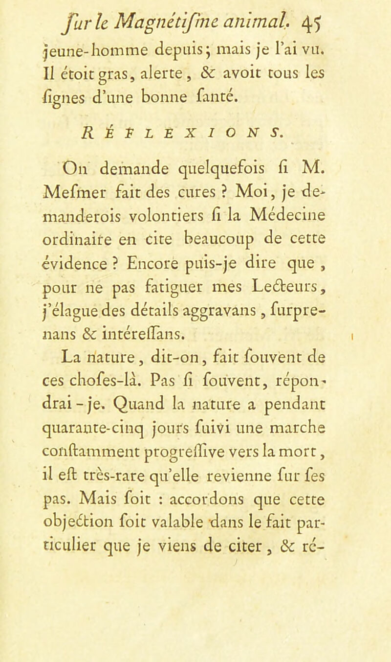 |eune-homme depuis j mais je l’ai vu. Il étoiegras, alerte, & avoir tous les lignes d’une bonne fanté. RÉI^LEXION S. On demande quelquefois li M. Mefmer fait des cures ? Moi, je de- manderois volontiers li la Médecine ordinaire en cite beaucoup de cette évidence ? Encore puis-je dire que , pour ne pas fatiguer mes Leéteurs, j’élague des détails aggravans, furpre- nans & intéreiïans. La nature, dit-on, fait fouvent de ces chofes-là. Pas fi fouvent, répoii' drai-je. Quand la nature a pendant quarante-cinq jours fuivi une marche conftamment progreflive vers la mort, il ell très-rare qu’elle revienne fur fes pas. Mais foit : accordons que cette objeétion foit valable dans le fait par- ticulier que je viens de citer, & rc-