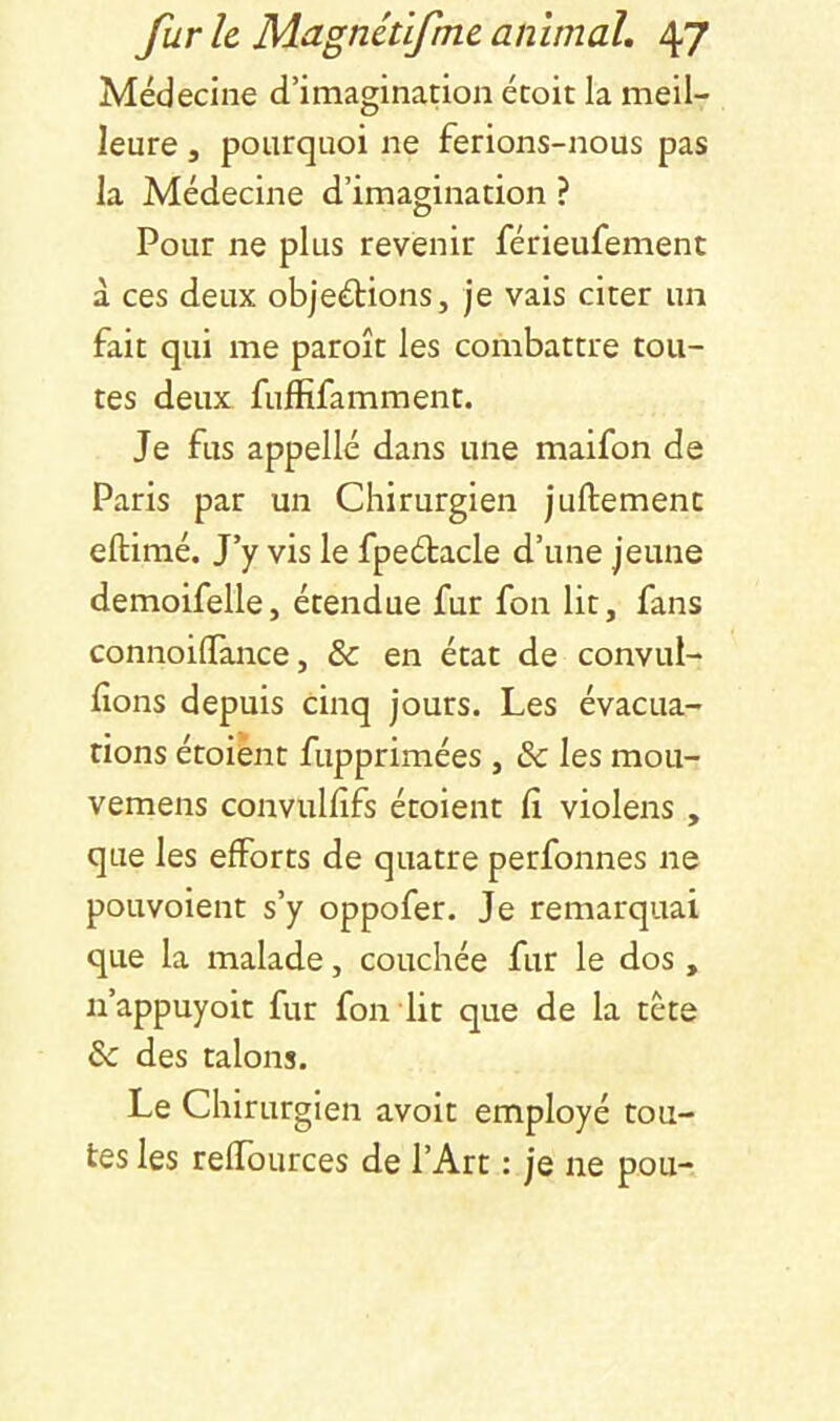 Médecine d’imagination étoit la meil- leure J pourquoi ne ferions-nous pas la Médecine d’imagination ? Pour ne plus revenir férieufement à ces deux objections, je vais citer un fait qui me paroît les combattre tou- tes deux fuffifamment. Je fus appelle dans une maifon de Paris par un Chirurgien juftement eftimé. J’y vis le fpeCtacle d’une jeune demoifelle, étendue fur fon lit, fans connoilTance, & en état de convui- fions depuis cinq jours. Les évacua- tions étoiènt fupprimées, & les mou- vemens convulfîfs étoient (î violens , que les efforts de quatre perfonnes ne pouvoient s’y oppofer. Je remarquai que la malade, couchée fur le dos, n’appuyoit fur fon dit que de la tète & des talons. Le Chirurgien avoir employé tou- tes les reffources de l’Art : je ne pou-