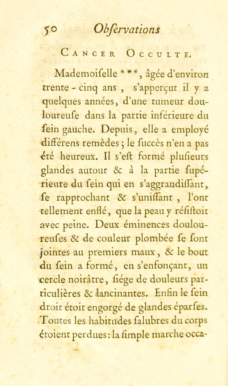 Cancer Occulte. Mademoifelle ***^ âgée d’environ trente - cinq ans , s’apperçut il y a quelques années, d’une tumeur dou- loureufe dans la partie inférieure du fein gauche. Depuis, elle a employé différons remèdes \ le fuccès n’en a pas été heureux. Il s’eft formé plufîeurs glandes autour & à la partie fupé- ïieure du fein qui en s’aggrandiffant, fe rapprochant & s’uniffant , l’ont tellement enflé, que la peau y réfiftoit avec peine. Deux éminences doulou- reufes & de couleur plombée fe font jointes au premiers maux , & le bout du fein a formé, en s’enfonçant, un cercle noirâtre, flége de douleurs par- ticulières & ilancinantes. Enfin le fein droit étoit engorgé de glandes éparfes. .Toutes les habitudes falubres du corps étoient perdues; la Ample marche occa-