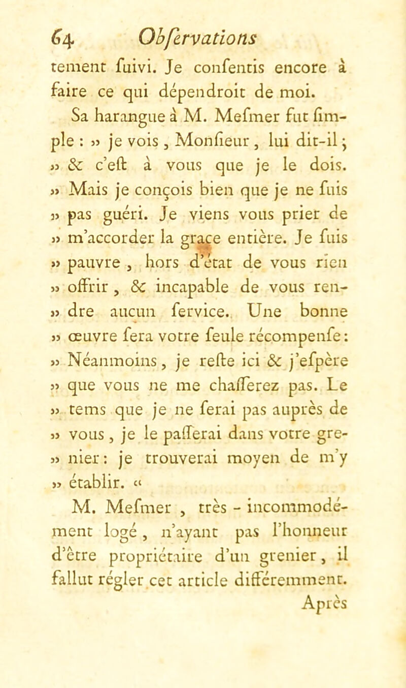 tement fuivi. Je confencis encore à faire ce qui dépen droit de moi. Sa harangue à M. Mefmer fut (Im- pie : » je vois , Monfieur , lui dit-il j JJ & c’eft à vous que je le dois. j> Mais je conçois bien que je ne fuis 3> pas guéri. Je viens vous prier de » m’accorder la gr^e entière. Je fuis » pauvre , hors d’état de vous rien JJ offrir , & incapable de vous ren- jj dre aucun fervice. Une bonne JJ œuvre fera votre feule récompenfe : JJ Néanmoins, je relie ici Sc j’efpère JJ que vous ne me chafferez pas. Le JJ tems que je ne ferai pas auprès de JJ vous , je le pafferai dans votre gre- jj nier: je trouverai moyen de m’y JJ établir. « M. Mefmer , très - incommodé- ment logé, n’ayant pas l’honneur d’ètre propriétaire d’un grenier, il fallut régler cet article différemment. Après