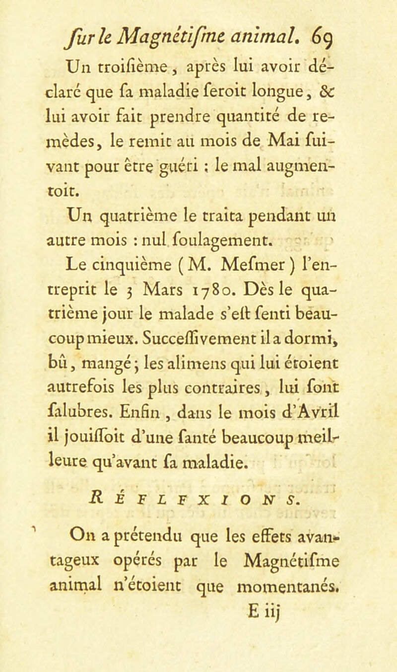 Un troiüème, après lui avoir dé- claré que fa maladieferoic longue, & lui avoir fait prendre quantité de re- mèdes, le remit au mois de Mai fui- vant pour être guéri ; le mal augmen- toit. Un quatrième le traita pendant un autre mois : nul foulagement. Le cinquième ( M. Mefmer ) l’en- treprit le 3 Mars 1780. Dès le qua- trième jour le malade s’eit fenti beau- coup mieux. Succeflîvement il a dormi, bû, mangé 3 les alimens qui lui étoient autrefois les plus contraires , lui font falubres. Enfin , dans le mois d’Avril il jouifloit d’une fanté beaucoup meiL leure qu’avant fa maladie. Réflfxion s. On a prétendu que les effets avan- tageux opérés par le Magnétifme animal n’étoient que momentanés. E iij