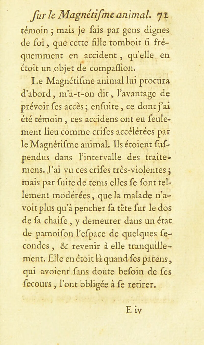 témoin 5 mais je fais par gens clignes de foi, que cette fille tomboit fi fré- quemment en accident, quelle en étoit un objet de compaflîon. Le Magnétifme animal lui procura d’abord, m’a-t-on dit, l’avantage de prévoir fes accès j enfuite, ce dont j’ai été témoin , ces accidens ont eu feule- ment lieu comme crifes accélérées par le Magnétifme animal. Ils étoient fuf- pendus dans l’intervalle des traite- mens. J’ai vu ces crifes très-violentes j mais par fuite de tems elles fe font tel- lement modérées, que la malade n’a- voit plus qu’à pencher fa tète fur le dos de fa chaife, y demeurer dans un état de pamoifon l’efpace de quelques fé- condés , & revenir à elle tranquille- ment. Elle en étoit là quand fes parens, qui avoienr fans doute befoin de fes fecours, l’ont obligée à fe retirer. Eiv