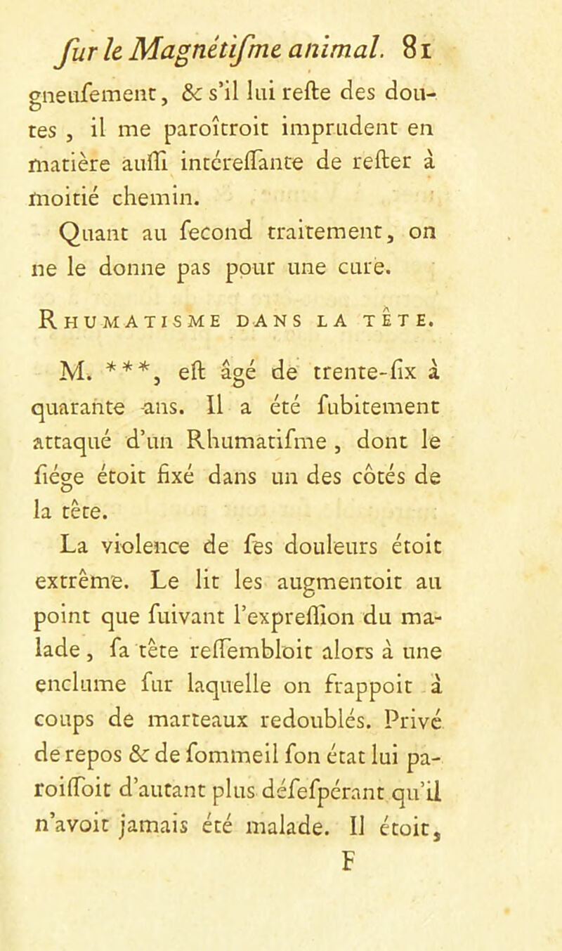 gnetifement, &c s’il lui refte des dou- tes , il me paroîcroit imprudent en matière àuffi intcrelTance de refter à moitié chemin. Quant au fécond traitement, on ne le donne pas ppur une cure. Rhumatisme dans la tete. M. ***^ eft âgé de trente-fix à quarante -ans. Il a été fubitement attaqué d’un Rhumatifme , dont le fiége étoit fixé dans un des côtés de la tête. La violence de fes douleurs étoit extrême. Le lit les augmentoit au point que fuivant l’expreflion du ma- lade , fa tête reiïembloit alors à une enclume fur laquelle on frappoit à coups de marteaux redoublés. Privé de repos & de fommeil fon état lui pa- roifibit d’autant plus défefpérant qu’il n’avoit jamais été malade. Il étoit, F