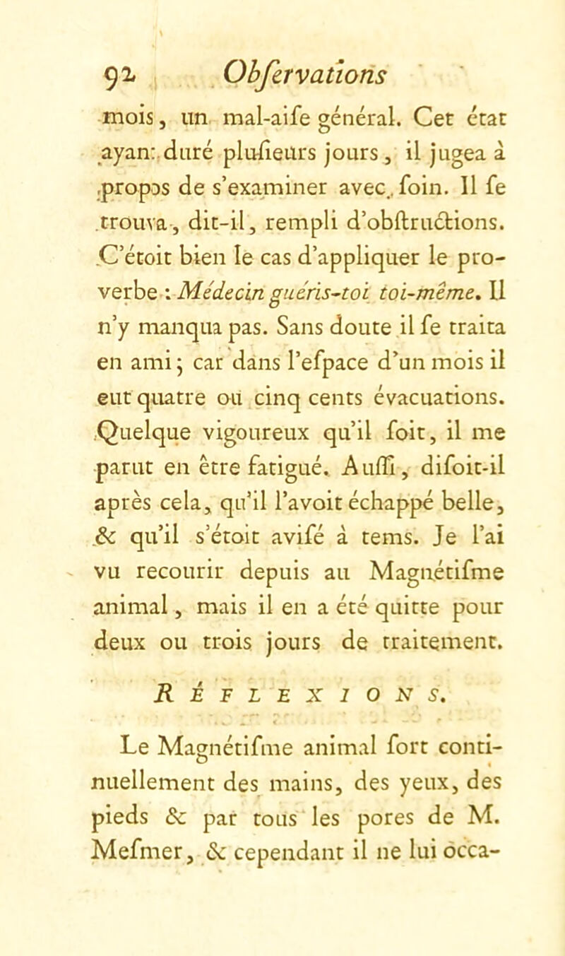 mois, un mal-aife général. Cet état ayanr.duré plufieurs jours , il jugea à .propos de s’examiner avec., foin. Il fe trouva, dit-il, rempli d’obftructions. C’étoit bien le cas d’appliquer le pro- verbe-: toi-même. Il n’y manqua pas. Sans doute il fe traita en ami 5 car dans l’efpace d’un mois il eut quatre ou cinq cents évacuations. .Quelque vigoureux qu’il foit, il me parut en être fatigué. A uflî, difoit-il après cela, qu’il l’a voit échappé belle, .& qu’il s’étoit avifé à tems. Je l’ai - vu recourir depuis au Magnétifme animal, mais il en a été quitte pour deux ou trois jours de traitement. Réflexions. Le Magnétifme animal fort conti- nuellement des mains, des yeux, des pieds de par tous les pores de M. Mefmer, <Sc cependant il ne lui ôcca-