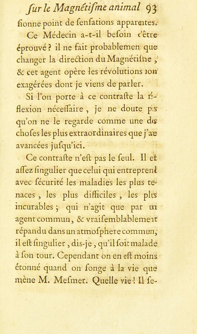 fionne point de fenfations apparaites. Ce Médecin a-t-il befoin dette éprouvé ? il ne fait probablemen que changer la direétion du Magnétilne & cet agent opère les révolutions jon exagérées dont je viens de parler. Si l’on porte à ce contrafte la in- flexion néceflaire , je ne doute pis qu’on ne le regarde comme une dis chofes les plus extraordinaires que j’ae avancées jufqu’ici. Ce contrafte n’eft pas le feul. Il et aflez fingulier que celui qui entrepreni avec fécurité les maladies les plus te- naces , les plus difficiles , les plis incurables j qui n’agit que par un agent commun, & vraifemblablemeit répandu dans un atmofphere commun,' il eft fingulier, dis-je, qu’il foit malade à fon tour. Cependant on en eft moins étonné quand on fonge à la vie que naène M. Mefmer. Quelle vie ! 11 fe-