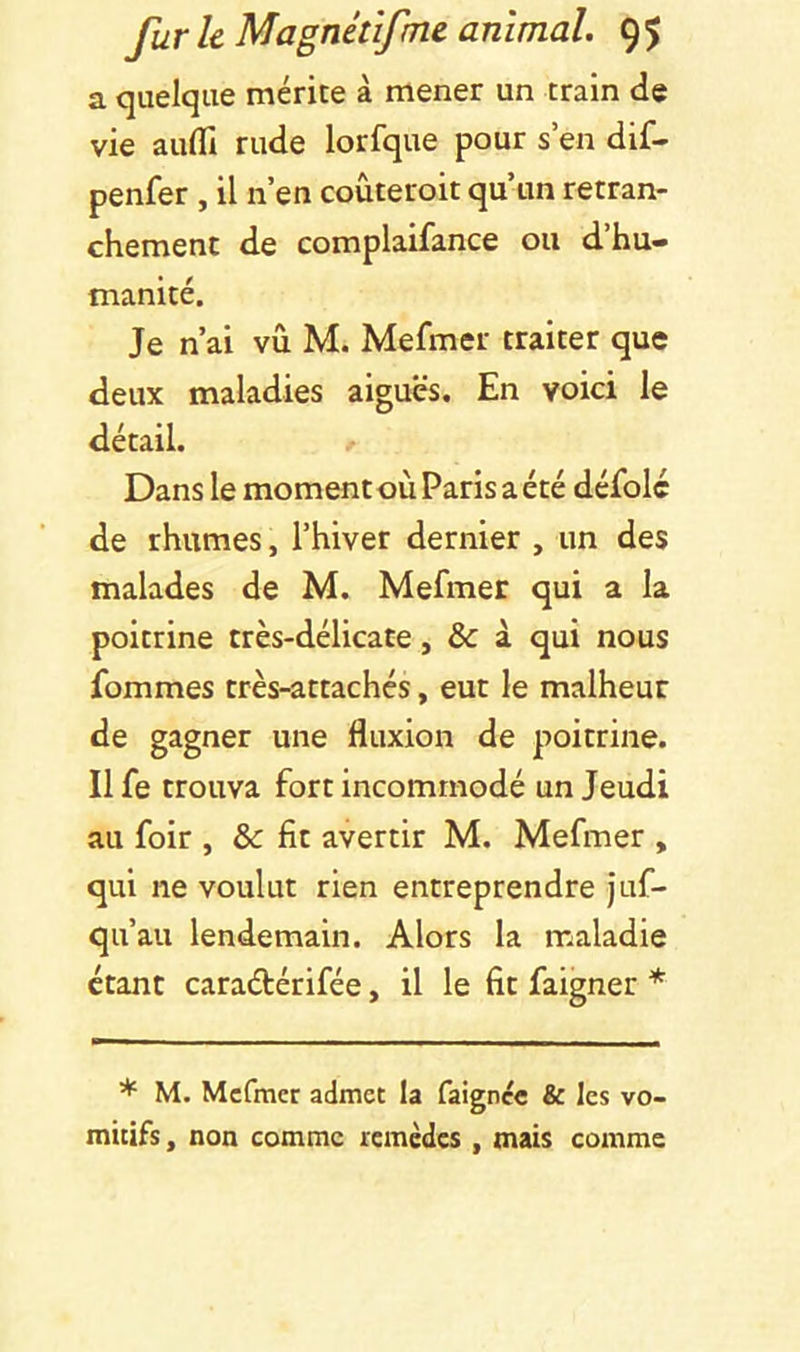 a quelque mérite à mener un train de vie aufli rude lorfque pour s’en dif- penfer , il n’en coùteroit qu’un retran- chement de complaifance ou d hu- manité. Je n’ai vu M. Mefmer traiter que deux maladies aiguës. En voici le détail. Dans le momentoù Paris a été défolc de rhumes, l’hiver dernier , un des malades de M. Mefmer qui a la poitrine très-délicate, & à qui nous fommes très-attachés, eut le malheur de gagner une fluxion de poitrine. Il fe trouva fort incommodé un Jeudi au foir , & fit avertir M. Mefmer , qui ne voulut rien entreprendre juf- qu’au lendemain. Alors la maladie étant caradérifée, il le fit faigner * * M. Mefmer admet la faignec & les vo- mitifs , non comme remèdes , mais comme