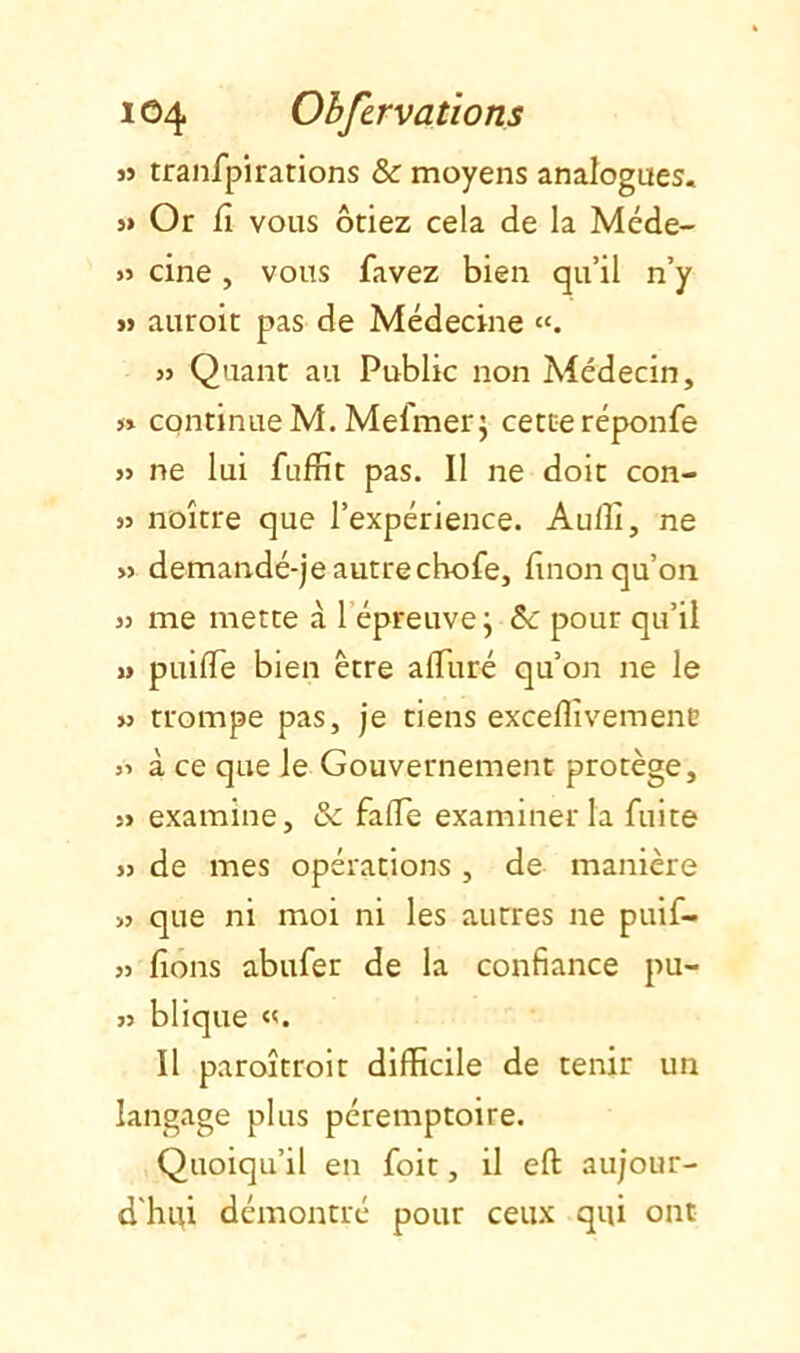 J» tranfpirations & moyens analogues. >» Or Cl vous ôtiez cela de la Méde- » cine, vous favez bien qu’il n’y « auroit pas de Médecine J) Quant au Public non Médecin, J» continue M. MefmerJ cette réponfe « ne lui fufrît pas. Il ne doit con- 55 noître que l’expérience. Auflî, ne >5 demandé-je autrecbofe, finon qu’on >5 me mette à l’épreuve j ôc pour qu’il » puifle bien être alTuré qu’on ne le >5 trompe pas, je tiens exceflivemene 55 à ce que le Gouvernement protège, 55 examine, ôc fade examiner la fuite 55 de mes opérations , de manière >5 que ni moi ni les autres ne puif- 55 fions abufer de la confiance pu- 55 blique Il paroîtroit difficile de tenir un langage plus péremptoire. Quoiqu’il en foit, il eft aujour- d'hui démontré pour ceux qui ont