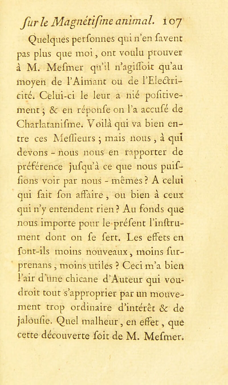 Quelques perfonnes qui n’en favent pas plus que moi, ont voulu prouver à M. Mefmer qu’il n’agilToit qu’au moyen de l’Aimant ou de l’Eleftri- cité. Celui-ci le leur a nié pofitive- ment • & en réponfe on l’a accufé de Charlatanifme. Voilà qui va bien en- tre ces Aîellîeurs ^ mais nous , à qui devons - nous nous en rapporter de préférence jufqu’à ce que nous puif- lions voir par nous - mêmes? A celui qui fait fon affaire , ou bien à ceux qui n’y entendent rien ? Au fonds que nous importe pour le préfent l’inftru- ment dont on fe fert. Les effets en font-ils moins nouveaux, moins fur- prenans , moins utiles ? Ceci m’a bien l’air d’iine chicane d’Auteur qui vou- droit tout s’approprier par un mouve- ment trop ordinaire d’intérêt & dô jalôufîe. Quel malheur, en effet, que cette découverte foit de M. Mefmer.